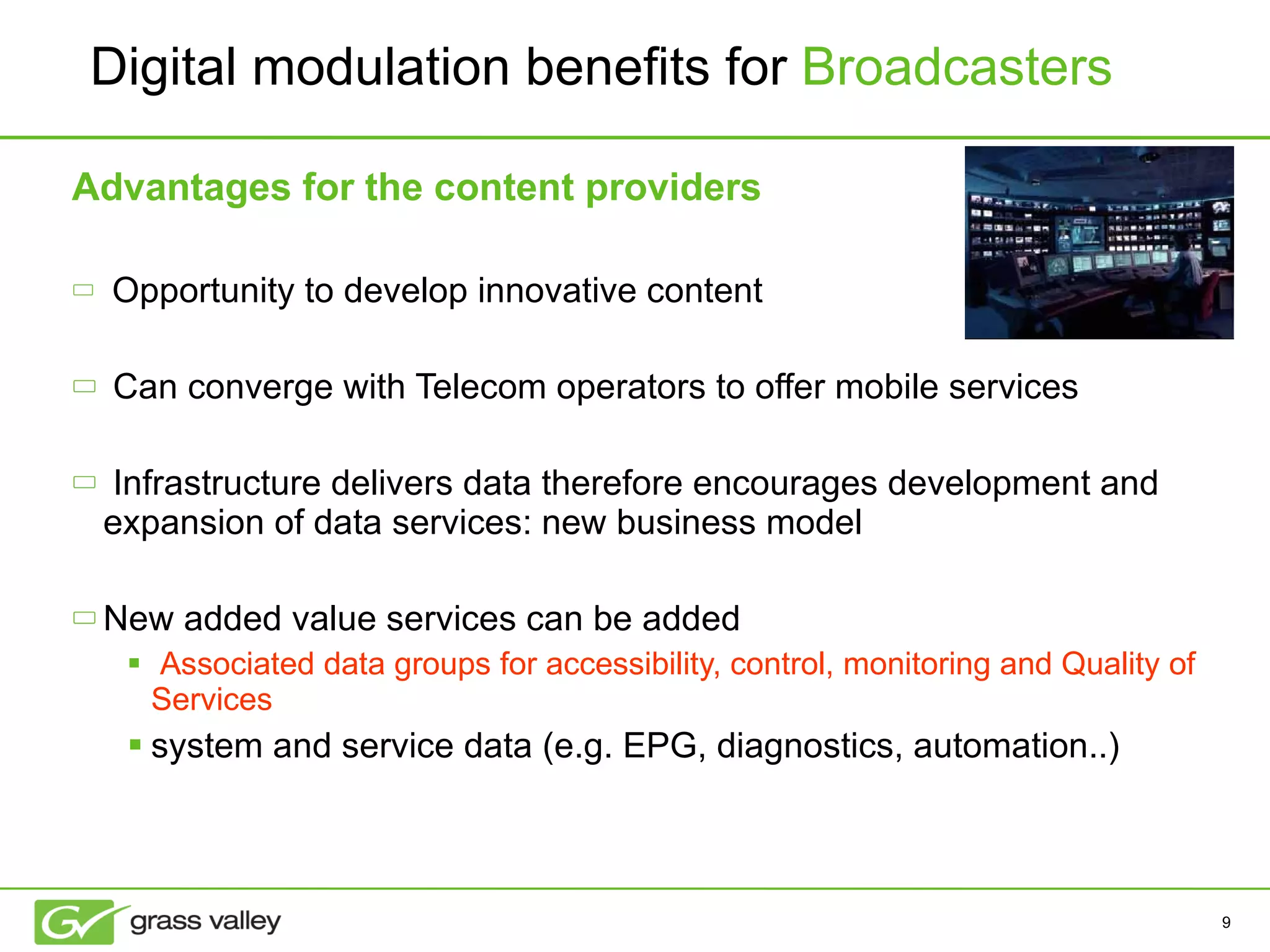 Advantages for the content providers Opportunity to develop innovative content Can converge with Telecom operators to offer mobile services Infrastructure delivers data therefore encourages development and expansion of data services: new business model New added value services can be added  Associated data groups for accessibility, control, monitoring and Quality of Services system and service data (e.g. EPG, diagnostics, automation..) Digital modulation benefits for  Broadcasters 