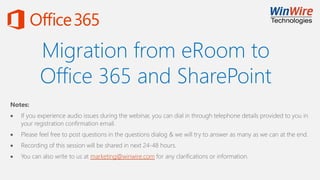 Migration from eRoom to
Office 365 and SharePoint
Notes:
 If you experience audio issues during the webinar, you can dial in through telephone details provided to you in
your registration confirmation email.
 Please feel free to post questions in the questions dialog & we will try to answer as many as we can at the end.
 Recording of this session will be shared in next 24-48 hours.
 You can also write to us at marketing@winwire.com for any clarifications or information.
 