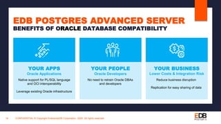 CONFIDENTIAL © Copyright EnterpriseDB Corporation, 2020. All rights reserved.18
EDB POSTGRES ADVANCED SERVER
BENEFITS OF ORACLE DATABASE COMPATIBILITY
YOUR PEOPLE
Oracle Developers
No need to retrain Oracle DBAs
and developers
YOUR APPS
Oracle Applications
Native support for PL/SQL language
and OCI interoperability
Leverage existing Oracle infrastructure
YOUR BUSINESS
Lower Costs & Integration Risk
Reduce business disruption
Replication for easy sharing of data
 