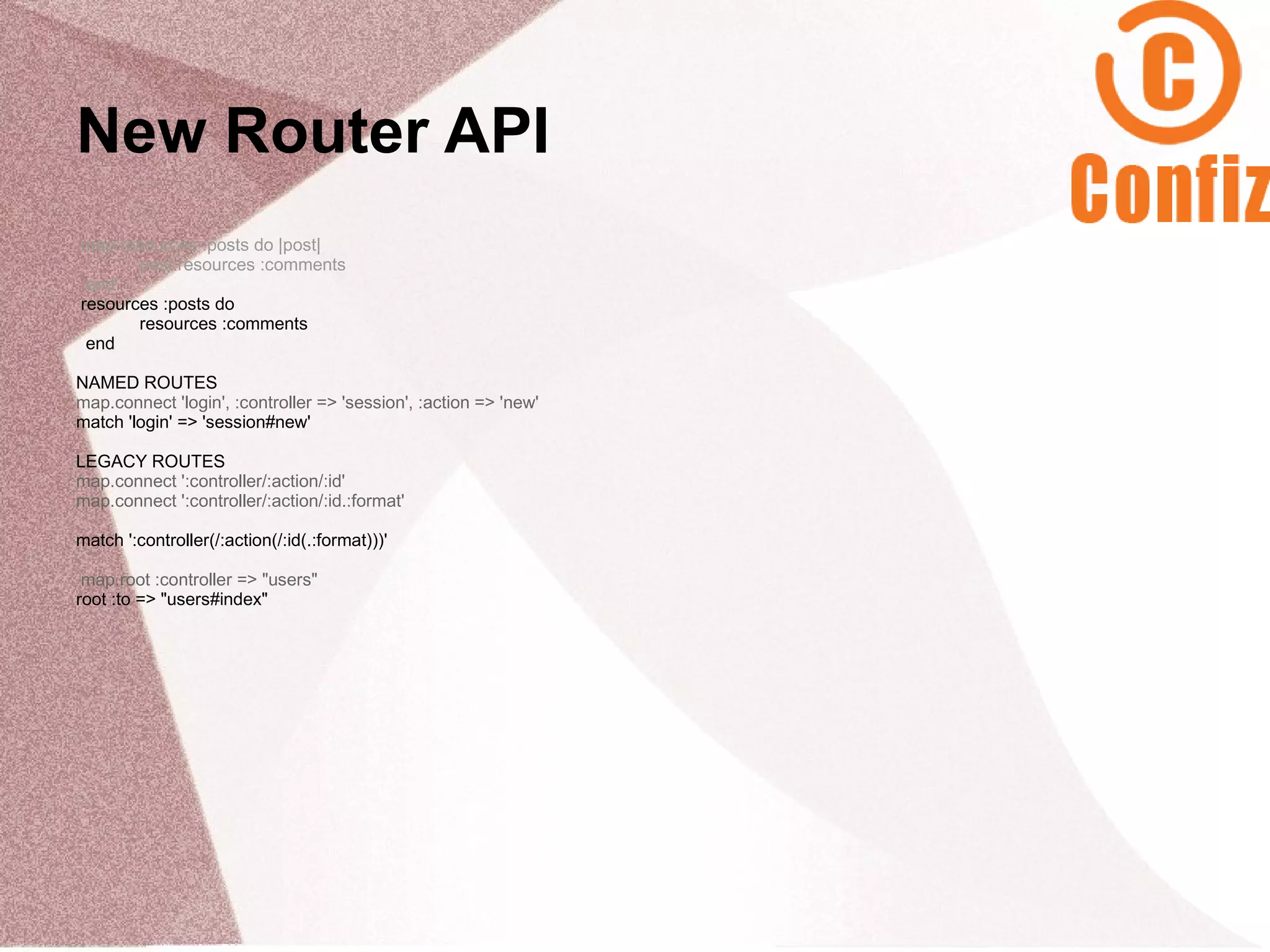 New Router API
map.resources :posts do |post|
       post.resources :comments
 end
resources :posts do
       resources :comments
 end

NAMED ROUTES
map.connect 'login', :controller => 'session', :action => 'new'
match 'login' => 'session#new'

LEGACY ROUTES
map.connect ':controller/:action/:id'
map.connect ':controller/:action/:id.:format'

match ':controller(/:action(/:id(.:format)))'

 map.root :controller => "users"
root :to => "users#index"
 
