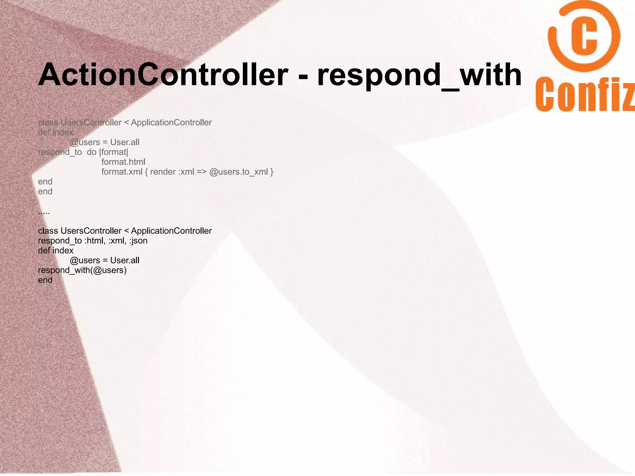 ActionController - respond_with
class UsersController < ApplicationController
def index
        @users = User.all
respond_to do |format|
               format.html
               format.xml { render :xml => @users.to_xml }
end
end

.....

class UsersController < ApplicationController
respond_to :html, :xml, :json
def index
        @users = User.all
respond_with(@users)
end
 