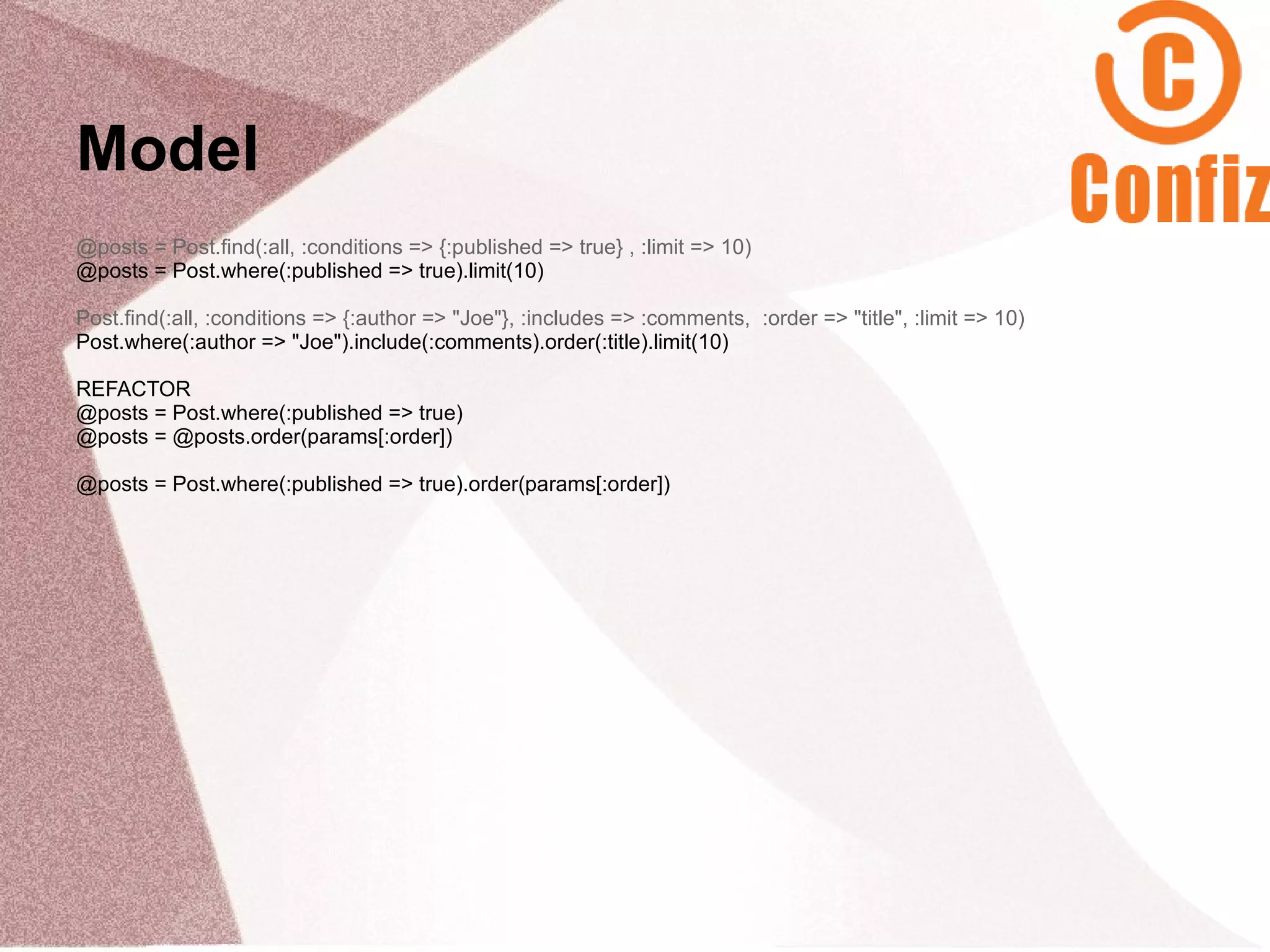 Model
@posts = Post.find(:all, :conditions => {:published => true} , :limit => 10)
@posts = Post.where(:published => true).limit(10)

Post.find(:all, :conditions => {:author => "Joe"}, :includes => :comments, :order => "title", :limit => 10)
Post.where(:author => "Joe").include(:comments).order(:title).limit(10)

REFACTOR
@posts = Post.where(:published => true)
@posts = @posts.order(params[:order])

@posts = Post.where(:published => true).order(params[:order])
 
