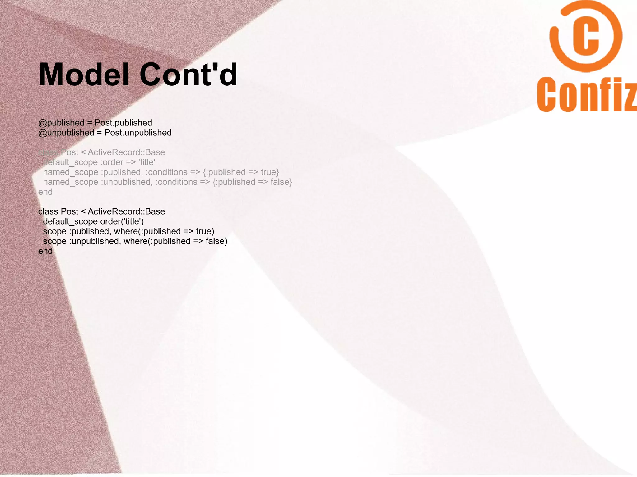 Model Cont'd
@published = Post.published
@unpublished = Post.unpublished

class Post < ActiveRecord::Base
 default_scope :order => 'title'
 named_scope :published, :conditions => {:published => true}
 named_scope :unpublished, :conditions => {:published => false}
end

class Post < ActiveRecord::Base
 default_scope order('title')
 scope :published, where(:published => true)
 scope :unpublished, where(:published => false)
end
 