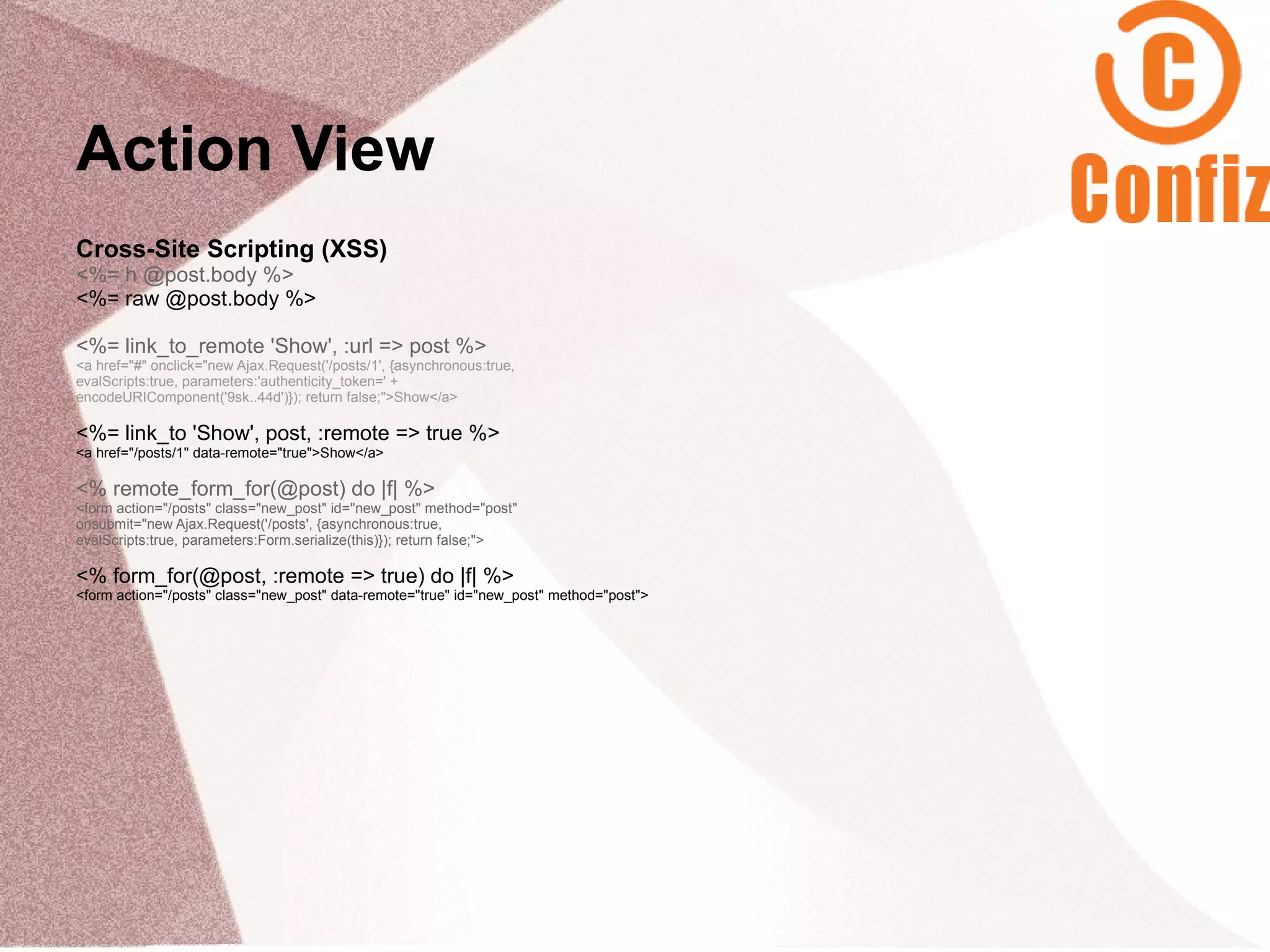 Action View
Cross-Site Scripting (XSS)
<%= h @post.body %>
<%= raw @post.body %>

<%= link_to_remote 'Show', :url => post %>
<a href="#" onclick="new Ajax.Request('/posts/1', {asynchronous:true,
evalScripts:true, parameters:'authenticity_token=' +
encodeURIComponent('9sk..44d')}); return false;">Show</a>

<%= link_to 'Show', post, :remote => true %>
<a href="/posts/1" data-remote="true">Show</a>

<% remote_form_for(@post) do |f| %>
<form action="/posts" class="new_post" id="new_post" method="post"
onsubmit="new Ajax.Request('/posts', {asynchronous:true,
evalScripts:true, parameters:Form.serialize(this)}); return false;">

<% form_for(@post, :remote => true) do |f| %>
<form action="/posts" class="new_post" data-remote="true" id="new_post" method="post">
 