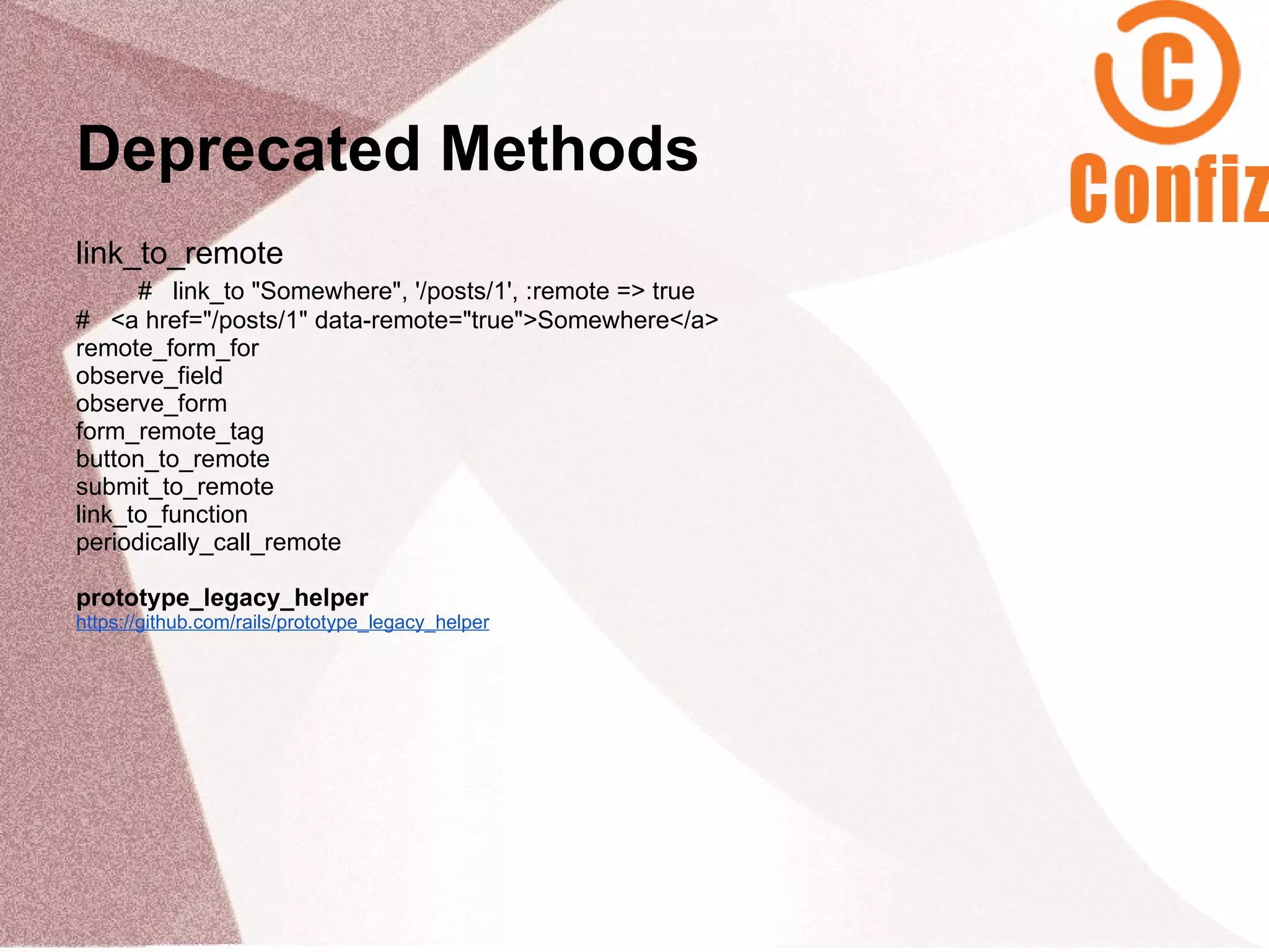Deprecated Methods
link_to_remote
      # link_to "Somewhere", '/posts/1', :remote => true
# <a href="/posts/1" data-remote="true">Somewhere</a>
remote_form_for
observe_field
observe_form
form_remote_tag
button_to_remote
submit_to_remote
link_to_function
periodically_call_remote

prototype_legacy_helper
https://github.com/rails/prototype_legacy_helper
 