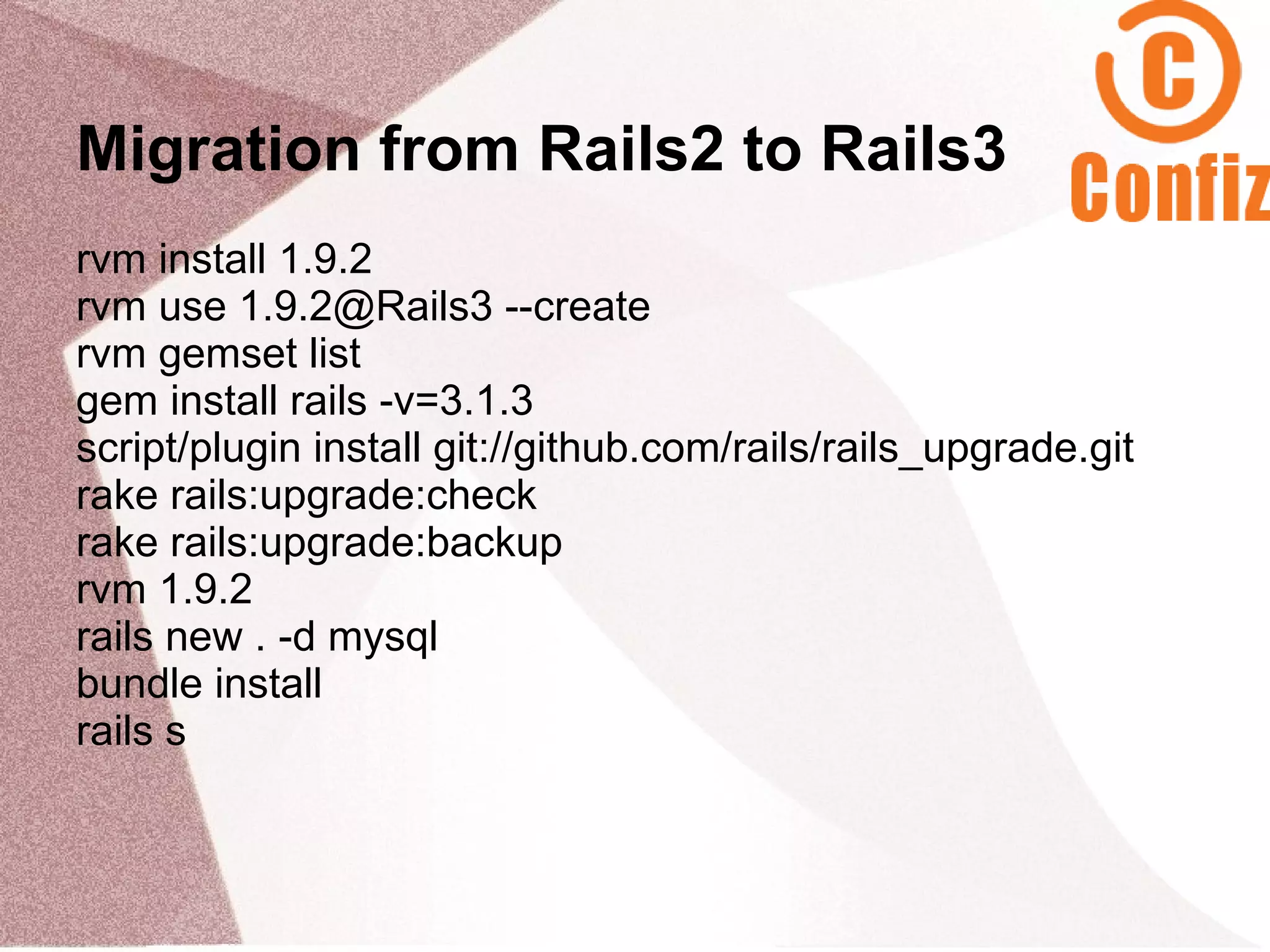 Migration from Rails2 to Rails3
rvm install 1.9.2
rvm use 1.9.2@Rails3 --create
rvm gemset list
gem install rails -v=3.1.3
script/plugin install git://github.com/rails/rails_upgrade.git
rake rails:upgrade:check
rake rails:upgrade:backup
rvm 1.9.2
rails new . -d mysql
bundle install
rails s
 