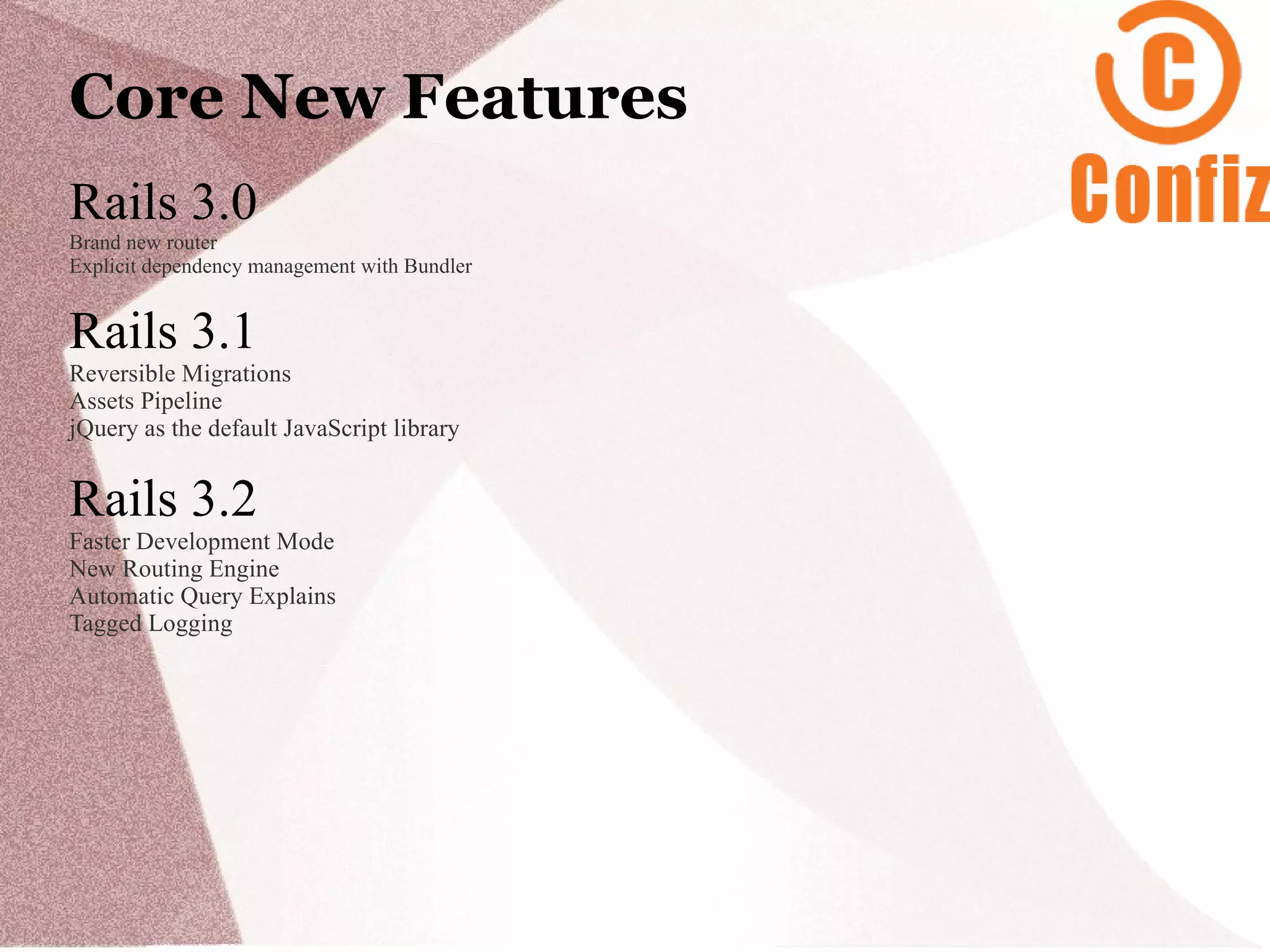 Core New Features
Rails 3.0
Brand new router
Explicit dependency management with Bundler


Rails 3.1
Reversible Migrations
Assets Pipeline
jQuery as the default JavaScript library


Rails 3.2
Faster Development Mode
New Routing Engine
Automatic Query Explains
Tagged Logging
 