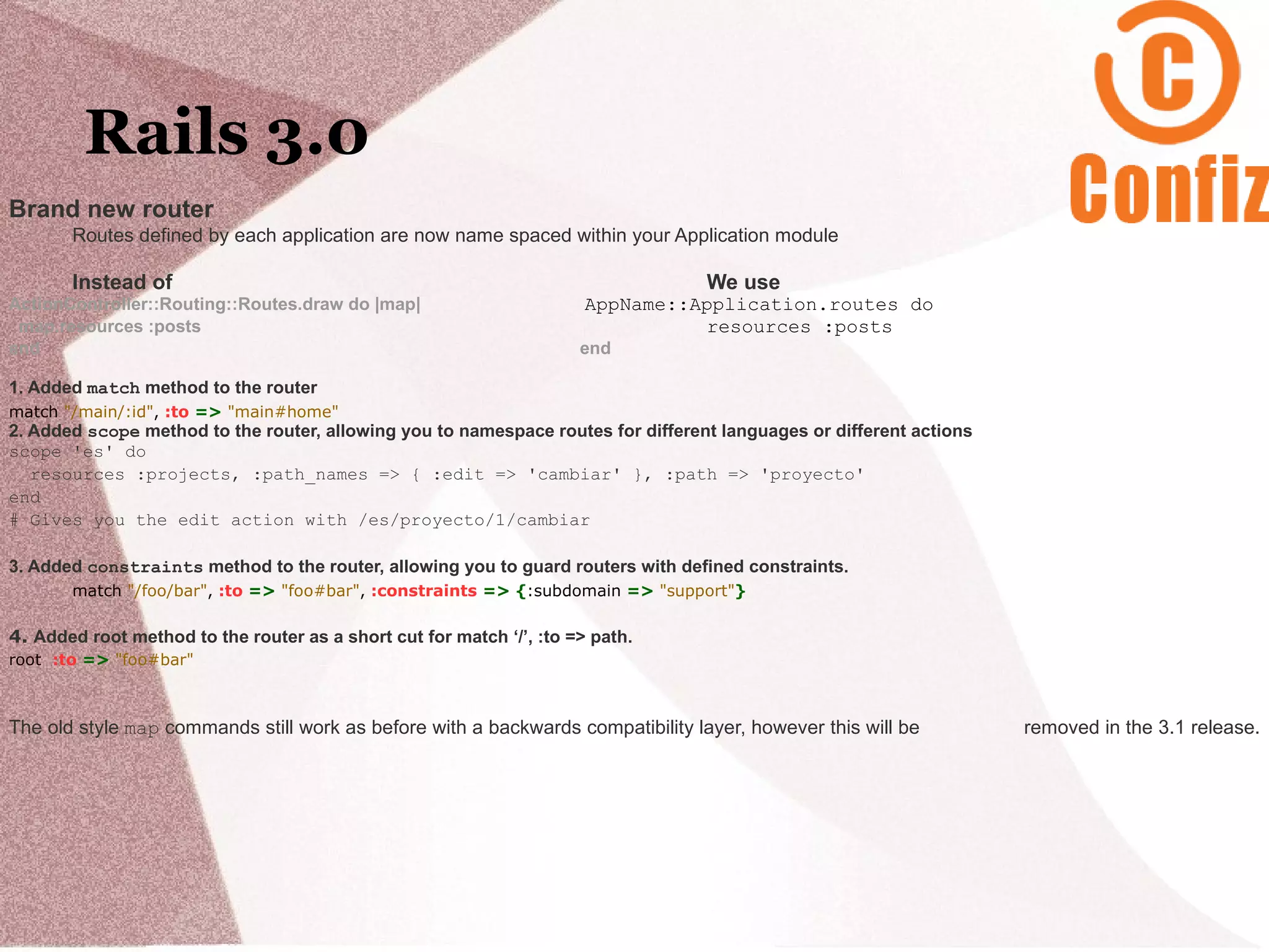 Rails 3.0
Brand new router
       Routes defined by each application are now name spaced within your Application module

       Instead of                                                                 We use
ActionController::Routing::Routes.draw do |map|                        AppName::Application.routes do
 map.resources :posts                                                            resources :posts
end                                                                   end

1. Added match method to the router
match "/main/:id", :to => "main#home"
2. Added scope method to the router, allowing you to namespace routes for different languages or different actions
scope 'es' do
   resources :projects, :path_names => { :edit => 'cambiar' }, :path => 'proyecto'
end
# Gives you the edit action with /es/proyecto/1/cambiar

3. Added constraints method to the router, allowing you to guard routers with defined constraints.
       match "/foo/bar", :to => "foo#bar", :constraints => {:subdomain => "support"}

4. Added root method to the router as a short cut for match ‘/’, :to => path.
root :to => "foo#bar"



The old style map commands still work as before with a backwards compatibility layer, however this will be           removed in the 3.1 release.
 