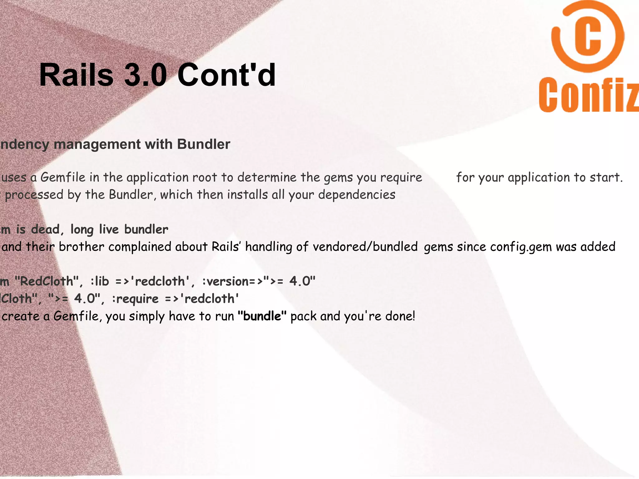 Rails 3.0 Cont'd
endency management with Bundler

 uses a Gemfile in the application root to determine the gems you require   for your application to start.
s processed by the Bundler, which then installs all your dependencies

em is dead, long live bundler
 and their brother complained about Rails’ handling of vendored/bundled gems since config.gem was added

 m "RedCloth", :lib =>'redcloth', :version=>">= 4.0"
dCloth", ">= 4.0", :require =>'redcloth'
 create a Gemfile, you simply have to run "bundle" pack and you're done!
 