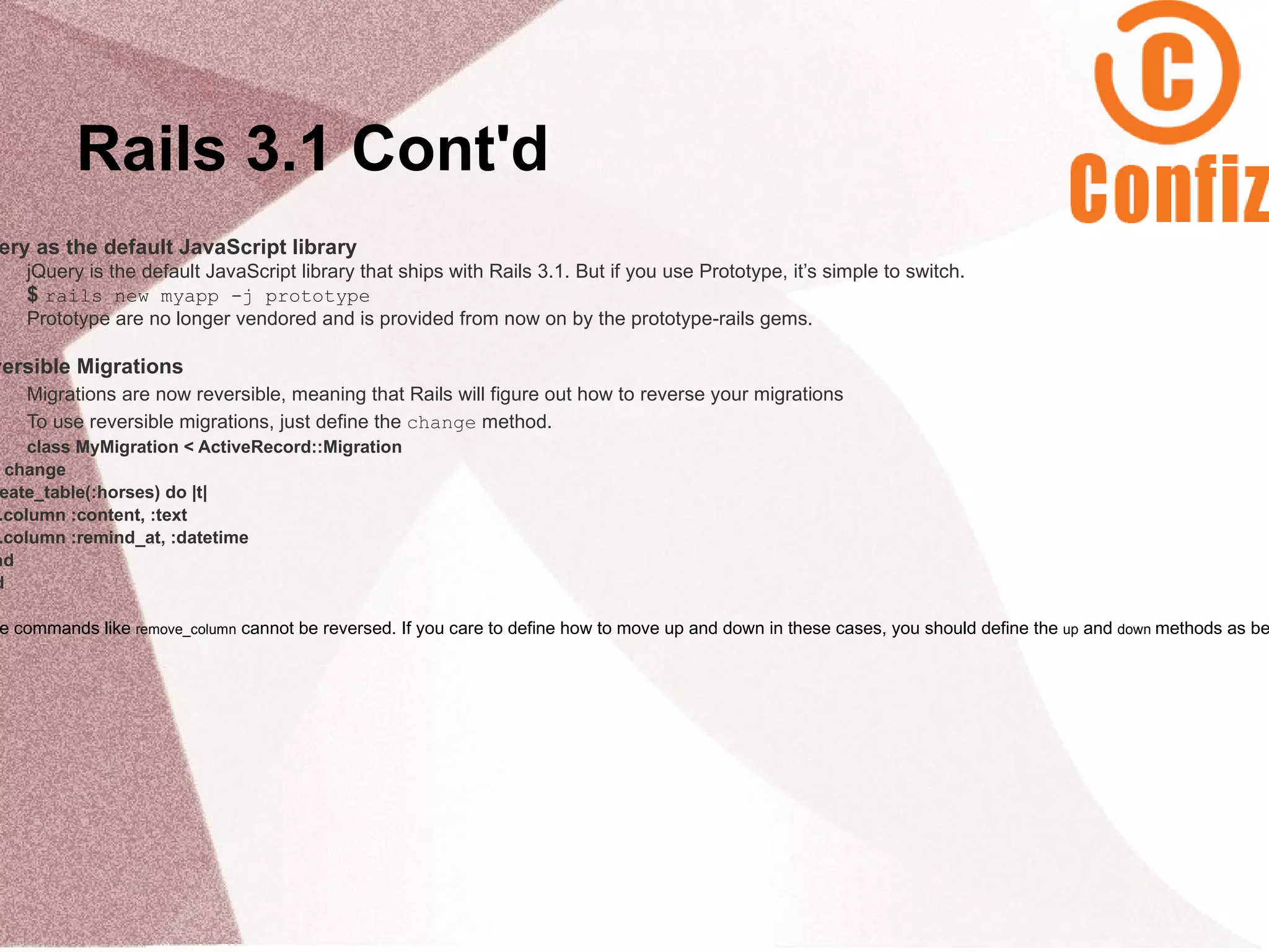 Rails 3.1 Cont'd
ery as the default JavaScript library
    jQuery is the default JavaScript library that ships with Rails 3.1. But if you use Prototype, it’s simple to switch.
    $ rails new myapp -j prototype
    Prototype are no longer vendored and is provided from now on by the prototype-rails gems.

versible Migrations
    Migrations are now reversible, meaning that Rails will figure out how to reverse your migrations
    To use reversible migrations, just define the change method.
     class MyMigration < ActiveRecord::Migration
  change
 eate_table(:horses) do |t|
 .column :content, :text
 .column :remind_at, :datetime
nd
d

e commands like remove_column cannot be reversed. If you care to define how to move up and down in these cases, you should define the up and down methods as be
 