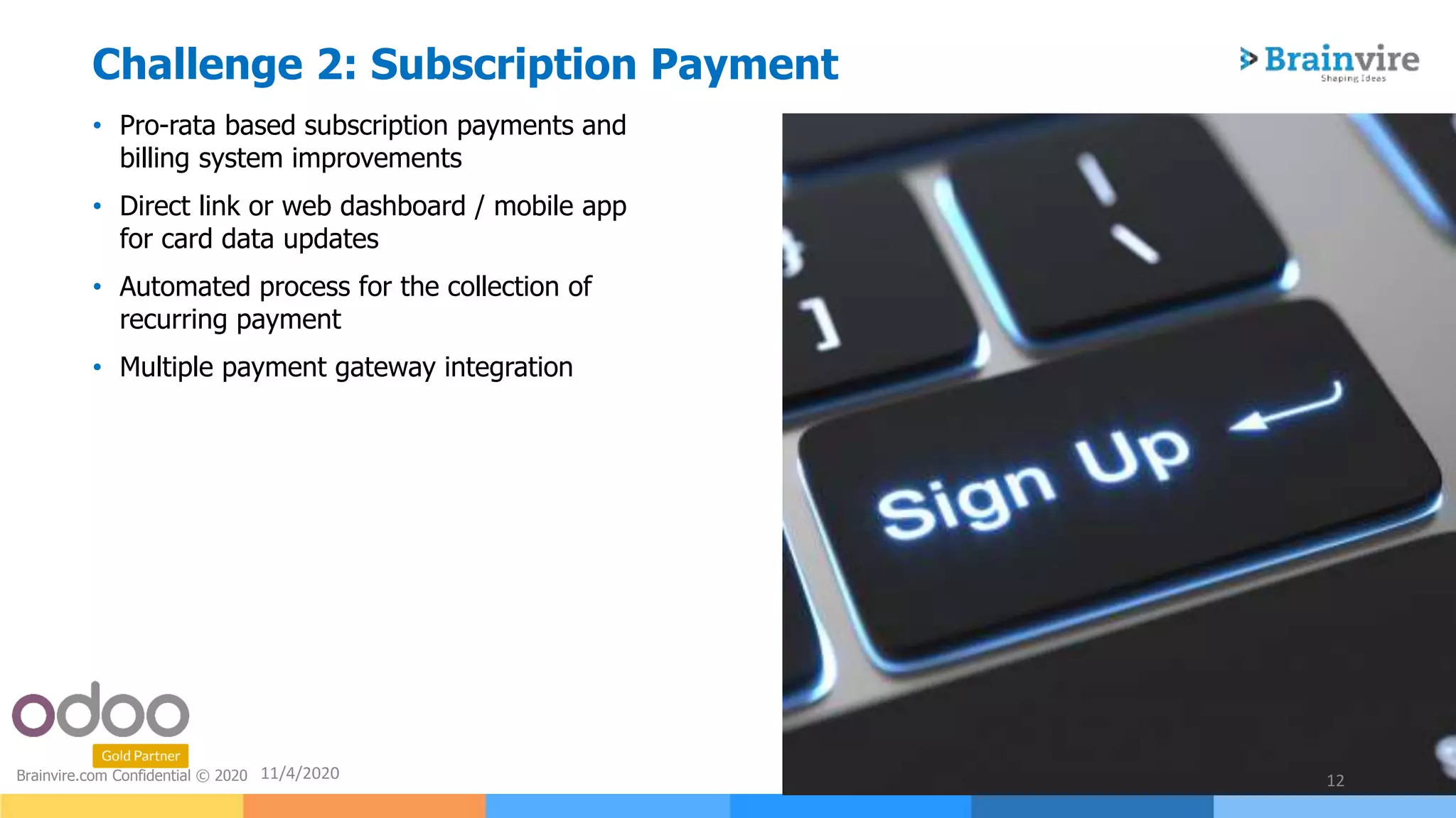 • Pro-rata based subscription payments and
billing system improvements
• Direct link or web dashboard / mobile app
for card data updates
• Automated process for the collection of
recurring payment
• Multiple payment gateway integration
11/4/2020 12Brainvire.com Confidential © 2020
Challenge 2: Subscription Payment
 