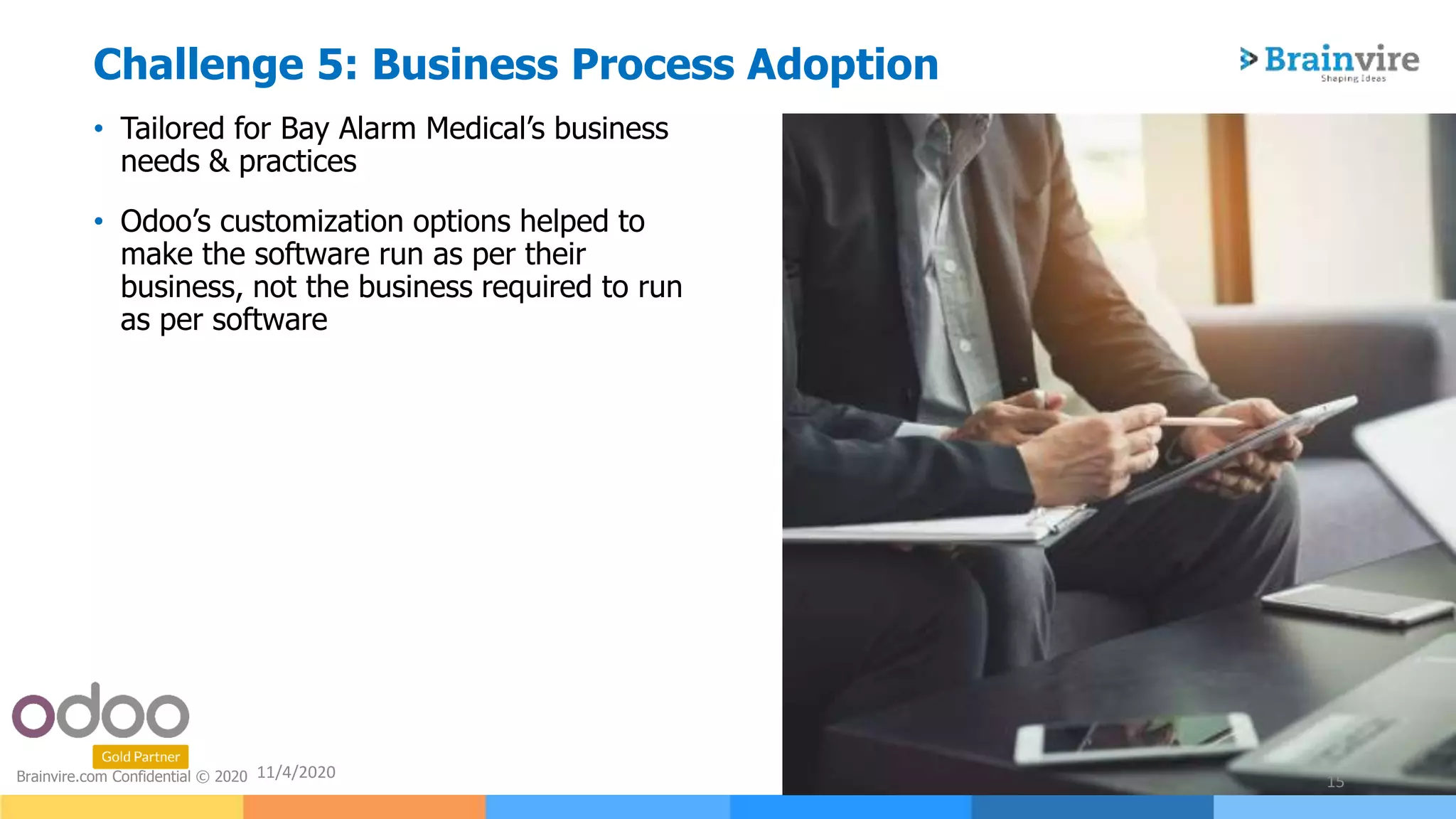 • Tailored for Bay Alarm Medical’s business
needs & practices
• Odoo’s customization options helped to
make the software run as per their
business, not the business required to run
as per software
11/4/2020
15Brainvire.com Confidential © 2020
Challenge 5: Business Process Adoption
 