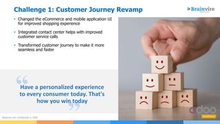 Challenge 1: Customer Journey Revamp
3Brainvire.com Confidential © 2020
• Changed the eCommerce and mobile application UI
for improved shopping experience
• Integrated contact center helps with improved
customer service calls
• Transformed customer journey to make it more
seamless and faster
“
”
Have a personalized experience
to every consumer today. That's
how you win today
 