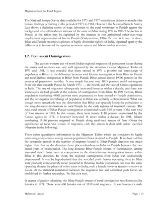 Migration from the Rural Region

The National Sample Survey data available for 1971 and 1977 nonetheless did not contradict the
Census findings pertaining to the period of 1971 to 1981. However, the National Sample Survey
data shows a declining ration of wage labourers to the rural workforce in Punjab against the
background of a still moderate increase of the same in Bihar during 1977 to 1983. The decline in
Punjab in the ration may be explained by the increase in non-agricultural other-than-wage
employment opportunities of late in Punjab (Vaidyanathan, 1986). Be that as it may. In short,
Bihar and Punjab presented a picture of highly dissimilar regions of India, separated apart by the
differences in features of the agrarian economic system and labour market situation.

1.2. Permanent Outmigration
The eastern-western axis of north Indian regional migration of permanent nature during
the sixties and seventies was very well captured by the decennial Census Migration Tables of
1971 and 1981. It was revealed that there existed in 1971 a positive net interchange of
population in Bihar i.e. the difference between total lifetime outmigration from Bihar to Punjab
and total lifetime inmigration in Bihar from Punjab. Bihar gained almost 19000 persons in this
process of permanent mobility. It was simply because only 8005 persons could out-migrate
from this state towards Punjab by March 1971 — the month and the year of Census operations
in India. The rate of migration subsequently increased however within a decade, and there was
witnessed a six-fold growth in the volume of outmigration from Bihar. In 1981 Census, Bihari
population numbering 48061 persons were enumerated to have moved to Punjab destinations,
and the net negative interchange of population in Bihar was certainly a phenomenon. What was
though more remarkable was the observation that Bihar was specially losing the population to
the long-distanced destinations in rural Punjab by the early eighties of twentieth century. The
rural-rural stream of Bihar-Punjab outmigration constituted nearly 34.0 percent of the sum total
of four streams in 1981. In this stream, there were merely 1110 persons enumerated by the
Census agents in 1971. It however increased 14 times within a decade. In 1981, Biharis
numbering 16186 persons migrated to Punjab along rural-rural stream of flow (Given the
significance of rural-rural stream of migration, only this stream is dealt with unless specified
otherwise in the following).
There exists quantitative information in the Migration Tables which are conducive to highly
interesting comparisons among various population flows destined to Punjab. It is observed that
the percentile growth in the number of migrants bound to Bihar-Punjab direction was much
higher than that in the direction from places-elsewhere-in-India to Punjab between the two
censal years of enumeration. The long-distance Bihar-Punjab stream of outmigration activity
increased much faster even in comparison to the short-distance outmigration stream within
Bihar in this duration. In short, the regional outmigration from Bihar was undoubtedly
phenomenal. It may be hypothesized that the so-called push factors operating there in Bihar
were probably comparatively more powerful in thrusting mobile population out than the same
operating therein the places of other states in India; such a hunch however remains tentative in
nature till the statistical correlation between the migration rate and identified push forces are
established by further researches. Be that as it may.
In matter of gender selectivity, the Bihar-Punjab stream of rural outmigration was dominated by
females in 1971. There were 660 females out of 1110 total migrants. It was however a male
Mahmood Ansari

Page | 10

 