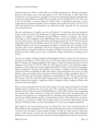 Migration from the Rural Region

dominated activity in 1981 i.e. 13631 males out of 16189 migrant persons. Majority of migrants
bound to this stream were in the age group of 13-27 and 23-32 years in 1981. They were
certainly not so young persons in comparison to the rest of enumerated migrants in Punjab who
moved from place-elsewhere-in-India. The age-profile was not available in the 1971 Census. It
is also not possible to ascertain either the marital status or educational attainment or caste
composition or occupational profile of these migrants, since neither the Census of 1971 nor of
1981 had tabulated these characteristics nor selectivity profile separately for the rural-rural
stream bound movers.
The rate and intensity of mobility was not at all uniform. It varied year after year during the
sixties as well as seventies. The classification of migrants according to the cohort-size based on
duration of residence at destination showed different volume of migrants. The largest
percentage of total outmigrants in the Bihar-Punjab stream moved only during the last quarter
of sixties and seventies. The percentile level in the duration cohort-size of 1977-80 was however
much larger than that in the duration cohort-size of 1967-70. It simply meant that the majority
of Bihari migrants were of recent permanent residence in Punjab; they were certainly of less
than four years of stay at destination. This was in sharp contrast to the observation that shortdistance stream of migration within the boundary of Bihar witnessed the majority of movers
having more than twenty years of stay at destination villages and districts, according to the
Census.
The Census estimate of lifetime migrants did distinguish between workers and non-workers at
the place of destination. In 1971, there were only 547 male workers in the rural-rural stream of
Bihar to Punjab male migrant population. The migrant workers constituted 60 percent of total
migrants in this stream in 1971. In 1981, the male migrant workers in the total male migrant
population of this stream was however approximately 85.0. In terms of the absolute magnitude,
there was growth of 43 times, and therefore, the number of migrant workers of rural Bihar
origin was 11588 in rural Punjab by 1981. The analysis of data showed that out of every ten lakh
persons, males and females in the occupation of rural workers in Bihar population, almost 17
persons, 20 males and zero female outmigrated to rural Punjab by 1971; the same increased to
597 persons, 728 males and 124 females respectively by the completion of 1981 Census. The
Bihari workers were certainly a significant section of migrant workers residing in Punjab rural
locations in the early eighties.
What is more interesting is the fact that other streams of worker migration destined to Punjab
declined however between the two censal years. The outmigrant workers who moved from
district to district within the state of Punjab declined in volume. The workers stream inmigrating
into Punjab from places elsewhere in India also declined. Read with the phenomenon of
increase in the proportion of outmigrant workers constituting total outmigrant persons of ruralrural stream in Bihar-Punjab direction, the deceleration trend in other streams may tentatively
be taken as an outcome of either the growing evenness in economic opportunities among
districts of Punjab in reality or at least the perception of it in the eyes of migrant population.
With regard to the sexual selectivity, what was observed in case of the rural-rural stream of
Bihar-Punjab worker migration in 1971 was male domination amounting to hundred percent; it
was due to the zero-base of female migrant workers. In 1981, the same however turned into
merely a male majority. It seems that the long distanced dependent female worker migration
phenomenon was rare, and even those females who accompanied male workers by virtue of the
Mahmood Ansari

Page | 11

 