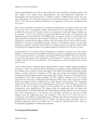 Migration from the Rural Region

family membership did not all take up the workers job at the destination. Nothing could be said
with regard to the marital status, age-distribution and caste-composition dimensions of
demographic and social characteristics of migrant workers of Bihar-Punjab stream since the
same pertaining to the rural-rural stream were not separately tabulated in the Census of either
1971 or 1981. This was certainly the limitation of an aggregative data source on migration like
the Census.
The Census nonetheless provided the occupational classification of migrant workers but only
for the year 1971. A comparative analysis with situation in the early eighties is therefore not
possible. Given the zero for female workers, the occupation of only male migrant workers can
be analysed. In 1971, the profession of agricultural labour and workers in construction and
allied activities attracted 41percent of all Bihari male out-migrant workers to rural Punjab. The
agricultural labour profession alone attracted 30 percent of the same; the rest 11 percent were
employed in construction and allied activities. This may reflect the low level of skill as well as
ambition on the part of rural Bihari migrant workers in rural Punjab, because all the three
professions together could pull only 24 percent of migrant workers of districts within Punjab
and 28 percent of migrant workers from places elsewhere in India in 1971. Be that as it may.
A phenomenon of very recent moves of population in workers’ occupation was note-worthy.
Majority of workers bound to rural Bihari-rural Punjab stream of outmigration were enumerated
to have taken up residence at destination only during 1977-80 and 1980-81. They were therefore
of very fresh permanence. The information on the duration of residence cohort-size was not
available with the 1970 Census tabulation. No comparison can thus be made between sixties
and seventies.
All the twelve districts of Punjab did not pull equivalent volume of Bihari migrant population
and labour. There was disproportionate distribution of migrants among destination districts
both during sixties as well as seventies throughout. The Bihari rural migrants gravitated towards
merely a couple of districts of Punjab. In 1971, they were mostly concentrated in Jullundar,
Grurdaspur and Hoshiarpur district in descending order. Almost 56 percent of all migrants were
enumerated in these three districts together. In 1981, Ludhiana emerged as the new choice
along-with the old choice of Jullundar and Hoshiarpur. There were nearly 52 percent of total
Bihari rural migrant workers residing in these three districts’ rural locations. The outmigrant
workers however showed the choice of Roopnagar as well in 1971. The 1981 data on choice of
district on the part of migrant workers was not tabulated by the Census. The Biharis were
comparatively more dispersed lot. The migrant from the neighboring states of Jammu and
Kashmir, Rajasthan, Himachal Pradesh and Uttar Pradesh in Punjab along the rural-rural stream
were more concentrated in a few districts. The gravitation tendency on the part of these
migrants from the neighboring states was stronger in 1981 than in 1971. Given the fact of
compactness and smallness of geographical area of Punjab and relatively developed network of
transportation and communication all over Punjab, the distance-decay hypothesis may not
probably explain the choice of a district unit. It is therefore admitted that such a thesis of
demographic geographical modeling gets weakened.

1.3. Seasonal Circulation

Mahmood Ansari

Page | 12

 