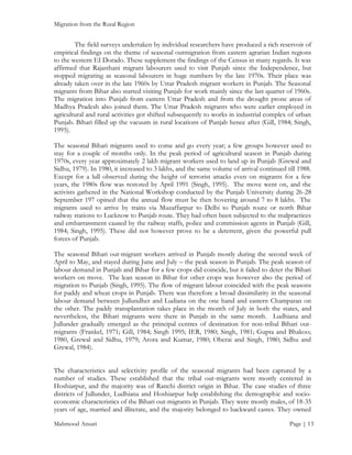 Migration from the Rural Region

The field surveys undertaken by individual researchers have produced a rich reservoir of
empirical findings on the theme of seasonal outmigration from eastern agrarian Indian regions
to the western EI Dorado. These supplement the findings of the Census in many regards. It was
affirmed that Rajasthani migrant labourers used to visit Punjab since the Independence, but
stopped migrating as seasonal labourers in huge numbers by the late 1970s. Their place was
already taken over in the late 1960s by Uttar Pradesh migrant workers in Punjab. The Seasonal
migrants from Bihar also started visiting Punjab for work mainly since the last quarter of 1960s.
The migration into Punjab from eastern Uttar Pradesh and from the drought prone areas of
Madhya Pradesh also joined them. The Uttar Pradesh migrants who were earlier employed in
agricultural and rural activities got shifted subsequently to works in industrial complex of urban
Punjab. Bihari filled up the vacuum in rural locations of Punjab hence after (Gill, 1984; Singh,
1995).
The seasonal Bihari migrants used to come and go every year; a few groups however used to
stay for a couple of months only. In the peak period of agricultural season in Punjab during
1970s, every year approximately 2 lakh migrant workers used to land up in Punjab (Grewal and
Sidhu, 1979). In 1980, it increased to 3 lakhs, and the same volume of arrival continued till 1988.
Except for a lull observed during the height of terrorist attacks even on migrants for a few
years, the 1980s flow was restored by April 1991 (Singh, 1995). The move went on, and the
activists gathered in the National Workshop conducted by the Punjab University during 26-28
September 197 opined that the annual flow must be then hovering around 7 to 8 lakhs. The
migrants used to arrive by trains via Muzaffarpur to Delhi to Punjab route or north Bihar
railway stations to Lucknow to Punjab route. They had often been subjected to the malpractices
and embarrassment caused by the railway staffs, police and commission agents in Punjab (Gill,
1984; Singh, 1995). These did not however prove to be a deterrent, given the powerful pull
forces of Punjab.
The seasonal Bihari out-migrant workers arrived in Punjab mostly during the second week of
April to May, and stayed during June and July – the peak season in Punjab. The peak season of
labour demand in Punjab and Bihar for a few crops did coincide, but it failed to deter the Bihari
workers on move. The lean season in Bihar for other crops was however also the period of
migration to Punjab (Singh, 1995). The flow of migrant labour coincided with the peak seasons
for paddy and wheat crops in Punjab. There was therefore a broad dissimilarity in the seasonal
labour demand between Jullundher and Ludiana on the one hand and eastern Champaran on
the other. The paddy transplantation takes place in the month of July in both the states, and
nevertheless, the Bihari migrants were there in Punjab in the same month. Ludhiana and
Jullunder gradually emerged as the principal centres of destination for non-tribal Bihari outmigrants (Frankel, 1971; Gill, 1984; Singh 1995; IER, 1980; Singh, 1981; Gupta and Bhakoo;
1980, Grewal and Sidhu, 1979; Arora and Kumar, 1980; Oberai and Singh, 1980; Sidhu and
Grewal, 1984).
The characteristics and selectivity profile of the seasonal migrants had been captured by a
number of studies. These established that the tribal out-migrants were mostly centered in
Hoshiarpur, and the majority was of Ranchi district origin in Bihar. The case studies of three
districts of Jullunder, Ludhiana and Hoshiarpur help establishing the demographic and socioeconomic characteristics of the Bihari out-migrants in Punjab. They were mostly males, of 18-35
years of age, married and illiterate, and the majority belonged to backward castes. They owned
Mahmood Ansari

Page | 13

 