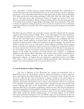 Migration from the Rural Region

some small patch of landed property, despite suffering periodically from indebtedness of
household and generally being underemployed due to the seasonal nature of work in agriculture
and the lack of non-agricultural employment at origin places back in Bihar (Grewal and Sidhu,
1979; Sidhu and Grewal, 1984; Gupta and Bhakoo, 1980; IER, 1980; Gill, 1984; Singh 1981).
They are still today mostly again male-biased; however of younger age between 15-25 years,
illiterate, unmarried, belonging to Munda, Oraon and Kharia tribal castes and owing some land
of low fertility back at places of origin (Singh, 1981; Singh; 1995; Arora and Kumar, 1980). They
worked in the agriculture of Punjab; however, those recruited for construction sites worked later
as agricultural labour as well (Gill, 1984). These migrants were generally single person household
(IER, 1980).
The Bihari migrants in Punjab were reportedly sometime forcefully withheld with the particular
employers like attached labourers (Singh, 1995). A few tribal migrants had been recruited by
force and deceit committed by the contractors in Hoshiarpur; the latter acted in cooperation
with the Teli and Punjabi agents situated at Ranchi. Sometimes, the out-migrants had been
virtually sold to Punjab employers as bonded labour also (Singh, 1995). The Bihari migrants
worked in 5-50 group under a ‘tolidar’ who himself was an agent of ‘Jamadar’. The ‘jamadar’ and
‘tolidar’ as leaders used to act as a link between Punjab employer and Bihari ‘bhayya’ migrant
labour, recruit labour at origin places, finance taravel costs of migrants by giving loans, find jobs
for them, supervise their work and collect due commissions from labourers in the group per
day. In retrospect, the early construction activities, financed by the remittances of Punjab outmigrants in the middle-east countries and North America, were conducive in establishing
migration contact between Bihar and Punjab in the seventies. Once contact was established in
the construction activities, migration to the rural locations of Punjab became a regular
phenomenon. Majority of migrants later got employed in agricultural activities only (Singh,
1995). Some of these migrants stayed back in Punjab permanently. These permanent settler
migrants were often enumerated by the Census, each after ten years.

2. Causal Analysis of Rural Migration
The Law of Migration of E.G. Ravenstein was a grand and monumental work of
generalization about the characteristics, selectivity, pattern and directions of human migration.
Such a generalization flourished during the last quarter of nineteenth century. Despite the fact
that it was called ‘the law’, there was however no rigorous attempt at the causal analysis of
migration. Inspired by Ravensteinian framework, what subsequently prospered in the name of
migration study proper had therefore been in essence a documentation exercise for a long time
in the discipline of demography. Such documentation attempts had again been heavily tilted
toward collecting data only on the characteristics, selectivity and pattern of international
migration. Ravenstein’s only remark of significance, which was more often than not forgotten in
subsequent geographical and demographic modeling on the migration, was to the effect that the
major cause of migration everywhere was economic in nature. It was the economic inducement
which finally entered the decision-making process of a potential migrant. In the ESCAP
(Economic and Social Commission on the Asia-Pacific) region, the documentation of data and
information on the pattern and direction of intra-local, metropolitan and international migration
Mahmood Ansari

Page | 14

 