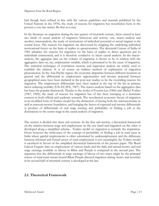 Migration from the Rural Region

had though been refined in line with the various guidelines and manuals published by the
United Nations in the 1970s, the study of reasons for migration has nonetheless been in the
process a very late starter. Be that as it may.
In the literature on migration during the last quarter of twentieth century, there existed at least
two kinds of causal analysis of migration behaviour and activity: one, macro-analysis and
another, microanalysis, the study of motivations of individual potential or actual migrant is the
central focus. The reasons for migration are discovered by mapping the underlying individual
motivational forces on the basis of replies to questionnaires. The decennial Census of India of
1981 tabulates the reasons for migration on the basis of replies to direct questions put to
individuals enumerated, and it is therefore conducive to micro causal analysis. In the macroanalysis, the aggregate data on the volume of migration is shown to be in relation with the
aggregative data on, say, employment variable, which is presumed to be the cause of migration.
The statistical techniques of correlation exercise and regression analysis are widely used to
establish the relation. It is of course an indirect method of explanation of migration
phenomenon. In the Asia-Pacific region, the economic disparities between different locations in
general and the differential in employment opportunities and income potential between
geographical areas have been declared in the post-war studies to be the overriding reasons for
migration. The employment differentials have been ranked at the top of the list as primary
factor inducing mobility (UN-ECAFE, 1967). The macro-analysis based on the aggregative data
has been the popular framework. Thanks to the works of Everett Lee (1966) and Michel Todaro
(1967, 1969); the study of reasons for migration has of late been emerging as a dominant
concern in both official and academic research. The neoclassical economic theory of migration
in its modified form of Todaro model has the distinction of having both the microeconomic as
well as macroeconomic foundation, and bringing the factor of expected real income differentials
(a product of differentials of real wage earning and probability of finding a job at the
destination) to the center-stage in the causal analysis of migration.
The section is divided into three sub-sections. In the first sub-section, a theoretical framework
on the relation between wage and employment on the one hand and migration on the other is
developed along a simplified scheme. Todaro model on migration is certainly the inspiration.
Given however the irrelevance of the concept of probability of finding a job in rural areas in
India where gainful employments is often substituted by underemployment and the difference
between informal and formal sector of rural employment is not meaningful, the Todaro model
is sacrificed in favour of the simplified theoretical framework of the present paper. The Rural
Labour Enquiry data on employment of various kinds and the daily and annual money and real
wage earnings available to labour in Bihar and Punjab is compared in the second part. The
argument that the differentials in wage earnings of labour of two states might be the principal
reason of rural-rural stream bound Bihar-Punjab directed migration during sixties and seventies
in he second half of twentieth century is developed at the last.

2.1. Theoretical Framework

Mahmood Ansari

Page | 15

 