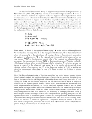 Migration from the Rural Region

In the domain of neoclassical theory of migration, the economic model propounded by
Michael Todaro (1967, 1969, and 1976) survives as a casual model par excellence. It is one of
the most formalized models in the migration study. The migration rate along rural-urban stream
is here assumed to be a function of the real income differential between rural and urban sector.
The individual decision to migrate is not therefore only influenced by the average rural real
income and urban real wage rate but also the probability of finding a job in the modern sector
within a given time period; the ratio of new job creation to the number of accumulated job
aspirants influenced that probability. The microeconomic model of rural-urban migration and
the derived aggregate dynamic equilibrium model of urban labour demand and supply are cast in
the mathematised from as the following:
S = fs (d);
d = w. – r; and,
p = . N/(S – N)

implying

S = fs [w. .N/(S - N] and
V (o) = [p(t) – Y u(t) – Yr(t)] e-nt dt – C(O)
In the above, ‘S’ refers to the aggregate labour supply, ‘N’ to the level of urban employment,
‘w’ to the urban real wage rate, ‘r’ to the average rural real income, ‘’ to the net rate of new
urban job creation, ‘’ to the ratio of new job opening relative to the number of accumulated
job aspirants in urban sector, ‘d’ to the expected real income differential between urban and
rural sector, ‘V(O)’ to the discounted present value of the expected net urban-rural income
stream over the migrants’ time-horizon, ‘C(O)’ to the costs of migration, ‘P(t)’ to the probability
of findings a job in the urban sector within t period after migration, ‘Y u,r.(t)’ to the average real
income in t period in the urban and rural sector, ‘n’ to the number of time-periods in the
planning horizon of the migrant, and ‘fs’ to the functional notion. If V (O) is positive, the
migration phenomenon takes place. In case of it being negative, no decision to migrate
fructifies.
Given the obsessed preoccupation of theorists, researchers and model builders with the popular
dualistic growth models and highlighted problem of sectoral scarce resource allocation in the
face of phenomenal reality of ubiquitous urbanization in the developing economies of Asia
during the sixties, the rural-urban migration had occupied the central focus in migration,
urbanization and regional growth studies. Todaro model addressed to this problem of ruralurban migration rather successfully. In case of rural-rural migration however, such a formal
model and its assumptions were somewhat found to be irrelevant or at least not very meaningful
and operational. The informal sector and formal sector of employments is, for example, not so
easily distinguishable in rural India. Moreover, the probability of finding a job in rural sector by
a rural migrant is not a meaningful exercise since a migrant would generally get a job — be that
a gainful employment or underemployment – at least in a country like India. All said the relation
between the rate of migration and real income differential in rural areas as discovered by Michel
Todaro has remained of paramount significance. A simplified framework relevant to the ruralrural stream of migration is, therefore, still relevant. Such a framework, which is adopted in the
present study, is presented below in a literary mould.

Mahmood Ansari

Page | 16

 