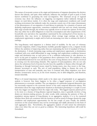 Migration from the Rural Region

The nature of economic system at the origin and destination of migrants determines the decisive
factors that directly, and quite often indirectly, influence the strength of pull or push or both
factors combined in generating the rural out-migration. The structural set-up of regional
economy may show the influence on triggering out-migration rather indirectly through its
impact on rural labour market. It is often the wage and employment conditions and overall
working environment that indirectly make the economic system one of the major determinants
of the phenomenon of out-migration of rural labour in particular. In a situation of narrow and
declining employment opportunity, sometimes combined with low and very slowly increasing
daily wage towards through, the workers may typically resort to al least two options. In this case,
they may either rise in debt obligations to meet the consumption and other requirements of the
households over and above the expenditure sanctioned by the existing level of low income or,
alternatively, they may move to destinations where average wage earnings are high or
employment opportunity is ample and/or both are increasing over time to enhance the level of
earnings.
The long-distance rural migration is a distinct kind of mobility. In the case of voluntary
innovative migration, which a long-distance mobility generally happens to be, a migrant mostly
follows the ambition of improving rather that just maintaining the level of standard of living at
the destination. A slowly increasing wage earning and employment opportunity at destinations
combined with even small differentials in wage earnings and employment conditions between
origin and destination may as such prove to be a sufficient inducement to take decisions to
move on the part of segment of the population above subsistence level. The condition is that
the small differential must be over and above the costs of long-distance move which is involved
in crossing over the intervening obstacles. The segment of rural population, who are not only
above the subsistence level of income but also have the capability to finance either through selffinancing or through borrowed money raised by leasing assets, may thus resort to the longdistance movement as such. The rest of rural population, failing to finance the costs of
transportation of man and materials, may have to contend with either migration over short
distance (conservative move) or, in the worst situation, rise in debt-obligation, and therefore,
remain immobile.
What is of crucial importance which needs to be taken care of particularly in an aggregative
analysis is however that there happens to be often a lagged response of out-migration
phenomenon to economic variables. The out-migration of a particular temporal dimension may
not necessarily respond to the economic factors of the same temporal dimension always. The
information about the wage-employment situations at destination pertaining to a couple of years
back may trigger out-migration from the origin only today. This lagged response pattern prove
to be more so a feature of long-distance regional migration, since it generally involves a long
drawn-out decision-making process. In other words, while analyzing the patterns of flow of
population among regions of long-distance in an aggregative analysis, it is to be examined
whether these flows are consistent with the location as well as trend of changes therein the wage
conditions and employment opportunities for the last couple of years. Finally, the definite
assertions on the causal relations may not be convincingly and validly advanced on the basis of
such aggregative data. Nevertheless, the aggregative analysis of such nature has informative
value even when they are not as good as evidence. The interesting hypotheses still could be
formulated.

Mahmood Ansari

Page | 17

 