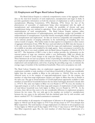 Migration from the Rural Region

2.2. Employment and Wages: Rural Labour Enquiries
The Rural Labour Enquiry is a relatively comprehensive source of the aggregate official
data on the state-level situations of rural employment, unemployment and wages in India. It
provides quantitative information on both the structure of employment as well as anatomy of
unemployment (Planning Commission, 1970; Dantwala, 1972). Given the fact of the
phenomenon of seasonality of employment being often interspersed with the spells of
unemployment and underemployment, it renders the possibility of chronic and open
unemployment being very minimal in agriculture. There exists therefore all the possibility of
underestimation of rural unemployment. The Rural Labour Enquiry captures rather
successfully the phenomenon of underemployment, and therefore, escapes the possibility of
underestimation of unemployment. It provides thereby meaningful, reliable and information on
rural unemployment and employment. Its data are moreover comparable and compatible due
to its welcome practice of keeping uniformity in the methodology of compiling data over
various rounds of enquiry. This further makes its data superior in comparison to other sources
of aggregate information (Unni, 1998). We have used and relied on the RLE data also because it
is the only source where the information on both the wages and employment/ unemployment
are available at one place and compiled by the single agency. Since our purpose is served by the
periodic data, this is very much available with the Rural Labour Enquiries of 1964-65, 1974-75
and 1977. The limitations of RLF is that is that it neither provides the information on the
seasonal pattern of wage rate variations within a year (Sethuraman, 1988) nor affords the
estimation of trend of yearly charges in the wage-rate (Nayyar, 1976; Lal, 1996; Jose, 1978).
These limitations do not mar our purpose. In lieu of providing the classification of labour force
into employed and unemployed, it rather estimates moreover the number of annual mandays of
employment and unemployment, and in lieu of giving the prevailing wage rate, it estimates the
average wages of member of the rural labour households. These serve our purpose very well.
The Rural Labour Enquiries data on employment suggested that the annual mandays of
employment available to male members of rural labour households in Punjab was considerably
higher than the same available in Bihar in the mid-sixties i.e. 1964-65. This was the case
observed more so in the category of wage-paid-employment status. On the contrary, the
mandays of other-than-wage-employment category was higher in Bihar than that in Punjab in
the same year. The gap in annual mandays of overall employment opportunity available to male
members of rural labour households between the two States had largely decreased a decade after
i.e. 1974-75. The same was higher in Bihar vis-à-vis Punjab in 1977-78; even, the mandays in
wage-paid category as well as other-than-wage paid category of employment of male members
of rural labour household were both higher in Bihar vis-à-vis Punjab by 1977-78. In the
seventies, there did not thus seem to be any considerable difference in employment prospects
between the two states. The very wide gap in the mandays not worked i.e. unemployment
between the two states in the mid-sixties had also declined quite fast by mid seventies, and
almost vanished 1977-78. A detailed examination is warranted.
The total mandays in all categories of employment of labourer in all occupations was 58 days
higher in 1964-65 and 38 days higher in 1974-75 but 20 days lower in 1977-78 in Punjab than
Bihar respectively. The total mandays of wage-employment of a labourer in all occupations was
72 days higher in 1964-65 and 30 days higher 1974-75 but 17 days lower in 1977-78 in Punjab
than Bihar respectively again. But, the total mandays of other-than-wage employment of a
Mahmood Ansari

Page | 18

 