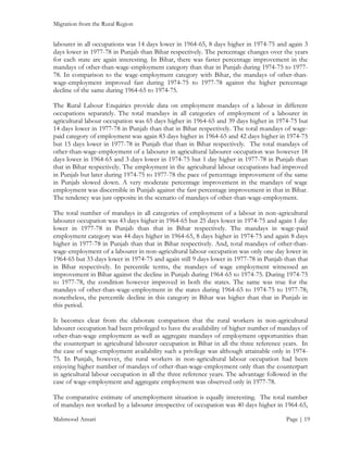 Migration from the Rural Region

labourer in all occupations was 14 days lower in 1964-65, 8 days higher in 1974-75 and again 3
days lower in 1977-78 in Punjab than Bihar respectively. The percentage changes over the years
for each state are again interesting. In Bihar, there was faster percentage improvement in the
mandays of other-than-wage-employment category than that in Punjab during 1974-75 to 197778. In comparison to the wage-employment category with Bihar, the mandays of other-thanwage-employment improved fast during 1974-75 to 1977-78 against the higher percentage
decline of the same during 1964-65 to 1974-75.
The Rural Labour Enquiries provide data on employment mandays of a labour in different
occupations separately. The total mandays in all categories of employment of a labourer in
agricultural labour occupation was 65 days higher in 1964-65 and 39 days higher in 1974-75 but
14 days lower in 1977-78 in Punjab than that in Bihar respectively. The total mandays of wagepaid category of employment was again 83 days higher in 1964-65 and 42 days higher in 1974-75
but 15 days lower in 1977-78 in Punjab that than in Bihar respectively. The total mandays of
other-than-wage-employment of a labourer in agricultural labourer occupation was however 18
days lower in 1964-65 and 3 days lower in 1974-75 but 1 day higher in 1977-78 in Punjab than
that in Bihar respectively. The employment in the agricultural labour occupations had improved
in Punjab but later during 1974-75 to 1977-78 the pace of percentage improvement of the same
in Punjab slowed down. A very moderate percentage improvement in the mandays of wage
employment was discernible in Punjab against the fast percentage improvement in that in Bihar.
The tendency was just opposite in the scenario of mandays of other-than-wage-employment.
The total number of mandays in all categories of employment of a labour in non-agricultural
labourer occupation was 43 days higher in 1964-65 but 25 days lower in 1974-75 and again 1 day
lower in 1977-78 in Punjab than that in Bihar respectively. The mandays in wage-paid
employment category was 44 days higher in 1964-65, 8 days higher in 1974-75 and again 8 days
higher in 1977-78 in Punjab than that in Bihar respectively. And, total mandays of other-thanwage-employment of a labourer in non-agricultural labour occupation was only one day lower in
1964-65 but 33 days lower in 1974-75 and again still 9 days lower in 1977-78 in Punjab than that
in Bihar respectively. In percentile terms, the mandays of wage employment witnessed an
improvement in Bihar against the decline in Punjab during 1964-65 to 1974-75. During 1974-75
to 1977-78, the condition however improved in both the states. The same was true for the
mandays of other-than-wage-employment in the states during 1964-65 to 1974-75 to 1977-78;
nonetheless, the percentile decline in this category in Bihar was higher than that in Punjab in
this period.
It becomes clear from the elaborate comparison that the rural workers in non-agricultural
labourer occupation had been privileged to have the availability of higher number of mandays of
other-than-wage employment as well as aggregate mandays of employment opportunities than
the counterpart in agricultural labourer occupation in Bihar in all the three reference years. In
the case of wage-employment availability such a privilege was although attainable only in 197475. In Punjab, however, the rural workers in non-agricultural labour occupation had been
enjoying higher number of mandays of other-than-wage-employment only than the counterpart
in agricultural labour occupation in all the three reference years. The advantage followed in the
case of wage-employment and aggregate employment was observed only in 1977-78.
The comparative estimate of unemployment situation is equally interesting. The total number
of mandays not worked by a labourer irrespective of occupation was 40 days higher in 1964-65,
Mahmood Ansari

Page | 19

 