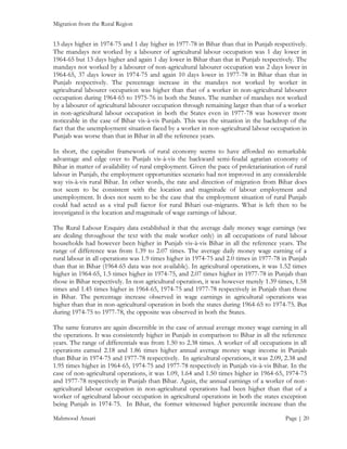 Migration from the Rural Region

13 days higher in 1974-75 and 1 day higher in 1977-78 in Bihar than that in Punjab respectively.
The mandays not worked by a labourer of agricultural labour occupation was 1 day lower in
1964-65 but 13 days higher and again 1 day lower in Bihar than that in Punjab respectively. The
mandays not worked by a labourer of non-agricultural labourer occupation was 2 days lower in
1964-65, 37 days lower in 1974-75 and again 10 days lower in 1977-78 in Bihar than that in
Punjab respectively. The percentage increase in the mandays not worked by worker in
agricultural labourer occupation was higher than that of a worker in non-agricultural labourer
occupation during 1964-65 to 1975-76 in both the States. The number of mandays not worked
by a labourer of agricultural labourer occupation through remaining larger than that of a worker
in non-agricultural labour occupation in both the States even in 1977-78 was however more
noticeable in the case of Bihar vis-à-vis Punjab. This was the situation in the backdrop of the
fact that the unemployment situation faced by a worker in non-agricultural labour occupation in
Punjab was worse than that in Bihar in all the reference years.
In short, the capitalist framework of rural economy seems to have afforded no remarkable
advantage and edge over to Punjab vis-à-vis the backward semi-feudal agrarian economy of
Bihar in matter of availability of rural employment. Given the pace of proletarianisation of rural
labour in Punjab, the employment opportunities scenario had not improved in any considerable
way vis-à-vis rural Bihar. In other words, the rate and direction of migration from Bihar does
not seem to be consistent with the location and magnitude of labour employment and
unemployment. It does not seem to be the case that the employment situation of rural Punjab
could had acted as a vital pull factor for rural Bihari out-migrants. What is left then to be
investigated is the location and magnitude of wage earnings of labour.
The Rural Labour Enquiry data established it that the average daily money wage earnings (we
are dealing throughout the text with the male worker only) in all occupations of rural labour
households had however been higher in Punjab vis-à-vis Bihar in all the reference years. The
range of difference was from 1.39 to 2.07 times. The average daily money wage earning of a
rural labour in all operations was 1.9 times higher in 1974-75 and 2.0 times in 1977-78 in Punjab
than that in Bihar (1964-65 data was not available). In agricultural operations, it was 1.52 times
higher in 1964-65, 1.5 times higher in 1974-75, and 2.07 times higher in 1977-78 in Punjab than
those in Bihar respectively. In non agricultural operation, it was however merely 1.39 times, 1.58
times and 1.45 times higher in 1964-65, 1974-75 and 1977-78 respectively in Punjab than those
in Bihar. The percentage increase observed in wage earnings in agricultural operations was
higher than that in non-agricultural operation in both the states during 1964-65 to 1974-75. But
during 1974-75 to 1977-78, the opposite was observed in both the States.
The same features are again discernible in the case of annual average money wage earning in all
the operations. It was consistently higher in Punjab in comparison to Bihar in all the reference
years. The range of differentials was from 1.50 to 2.38 times. A worker of all occupations in all
operations earned 2.18 and 1.86 times higher annual average money wage income in Punjab
than Bihar in 1974-75 and 1977-78 respectively. In agricultural operations, it was 2.09, 2.38 and
1.95 times higher in 1964-65, 1974-75 and 1977-78 respectively in Punjab vis-à-vis Bihar. In the
case of non-agricultural operations, it was 1.09, 1.64 and 1.50 times higher in 1964-65, 1974-75
and 1977-78 respectively in Punjab than Bihar. Again, the annual earnings of a worker of nonagricultural labour occupation in non-agricultural operations had been higher than that of a
worker of agricultural labour occupation in agricultural operations in both the states exception
being Punjab in 1974-75. In Bihar, the former witnessed higher percentile increase than the
Mahmood Ansari

Page | 20

 