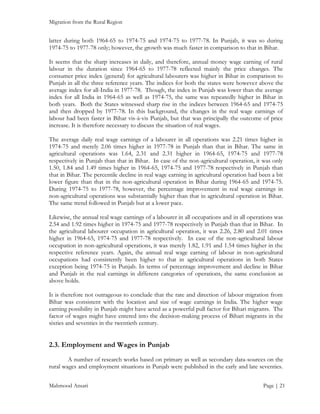 Migration from the Rural Region

latter during both 1964-65 to 1974-75 and 1974-75 to 1977-78. In Punjab, it was so during
1974-75 to 1977-78 only; however, the growth was much faster in comparison to that in Bihar.
It seems that the sharp increases in daily, and therefore, annual money wage earning of rural
labour in the duration since 1964-65 to 1977-78 reflected mainly the price changes. The
consumer price index (general) for agricultural labourers was higher in Bihar in comparison to
Punjab in all the three reference years. The indices for both the states were however above the
average index for all-India in 1977-78. Though, the index in Punjab was lower than the average
index for all India in 1964-65 as well as 1974-75, the same was repeatedly higher in Bihar in
both years. Both the States witnessed sharp rise in the indices between 1964-65 and 1974-75
and then dropped by 1977-78. In this background, the changes in the real wage earnings of
labour had been faster in Bihar vis-à-vis Punjab, but that was principally the outcome of price
increase. It is therefore necessary to discuss the situation of real wages.
The average daily real wage earnings of a labourer in all operations was 2.21 times higher in
1974-75 and merely 2.06 times higher in 1977-78 in Punjab than that in Bihar. The same in
agricultural operations was 1.64, 2.31 and 2.31 higher in 1964-65, 1974-75 and 1977-78
respectively in Punjab than that in Bihar. In case of the non-agricultural operation, it was only
1.50, 1.84 and 1.49 times higher in 1964-65, 1974-75 and 1977-78 respectively in Punjab than
that in Bihar. The percentile decline in real wage earning in agricultural operation had been a bit
lower figure than that in the non-agricultural operation in Bihar during 1964-65 and 1974-75.
During 1974-75 to 1977-78, however, the percentage improvement in real wage earnings in
non-agricultural operations was substantially higher than that in agricultural operation in Bihar.
The same trend followed in Punjab but at a lower pace.
Likewise, the annual real wage earnings of a labourer in all occupations and in all operations was
2.54 and 1.92 times higher in 1974-75 and 1977-78 respectively in Punjab than that in Bihar. In
the agricultural labourer occupation in agricultural operation, it was 2.26, 2.80 and 2.01 times
higher in 1964-65, 1974-75 and 1977-78 respectively. In case of the non-agricultural labour
occupation in non-agricultural operations, it was merely 1.82, 1.91 and 1.54 times higher in the
respective reference years. Again, the annual real wage earning of labour in non-agricultural
occupations had consistently been higher to that in agricultural operations in both States
exception being 1974-75 in Punjab. In terms of percentage improvement and decline in Bihar
and Punjab in the real earnings in different categories of operations, the same conclusion as
above holds.
It is therefore not outrageous to conclude that the rate and direction of labour migration from
Bihar was consistent with the location and size of wage earnings in India. The higher wage
earning possibility in Punjab might have acted as a powerful pull factor for Bihari migrants. The
factor of wages might have entered into the decision-making process of Bihari migrants in the
sixties and seventies in the twentieth century.

2.3. Employment and Wages in Punjab
A number of research works based on primary as well as secondary data-sources on the
rural wages and employment situations in Punjab were published in the early and late seventies.
Mahmood Ansari

Page | 21

 