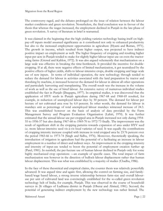 Migration from the Rural Region

The controversy raged, and the debates prolonged on the issue of relation between the labour
market conditions and green revolution. Nonetheless, the final conclusion was in favour of the
thesis that whereas the wages increased, the employment declined in Punjab in the late phase of
green revolution. A survey of literature in brief is warranted.
It was claimed in the beginning that the high yielding varieties technology basing itself on highpay-off inputs model assumed significance as it contributed not only to enhanced productivity
but also to the increased employment opportunities in agriculture (Hyami and Ruttan, 1971).
The growth in income, which resulted from higher output, was projected to have indirect
positive impact on employment as well. The higher frequency of cropping and resulting higher
input per acre in Punjab tended to make for slightly higher labour-input use on even the tractorusing farms (Grewal and Kahlon, 1972). It was also argued vehemently that mechanization on a
large scale was effective in breaking the time-bottleneck. It provided the incentive for doublecropping. If at all, there were negative effects of limited mechanization, it got neutralized by the
positive effects of higher yields, shifts to labour-intensive crops, double cropping and large-scale
use of new inputs. In terms of individual operation, the new technology through tended to
reduce the demand for labour in activities associated with the land preparation by tractor and
threshing by machine, it increased however the demand for labour in almost all other operations
and particularly harvesting and transplanting. The overall result was the increase in the volume
of work as well as the use of hired labour. An extensive survey of numerous individual studies
established the fact in Punjab (Dasgupta, 1977). In empirical studies, it was discovered that the
application of HYV seeds in Punjab agriculture during 1967-68 and 1968-69 resulted, for
example, in reduction of unemployed labour days by 50 percent. The demand for labour per
hectare of net cultivated area rose by 6.0 percent. In other words, the demand for labour in
mandays unit as percentage of total unemployed labour mandays witnessed increase of 24.3.
This was established however on the basis of analysis of data provided by the Farm
Management Survey and Program Evaluation Organisation (Lahiri, 1970). It was further
estimated that the annual labour use per cropped area in Punjab increased not only during 195455 to 1956-57 but also during 1967-68 to 1969-70 to 1972-73 finally. The improvement was the
result of significant shift in the cropping patterns towards expansion of area under HYV seed
i.e. more labour-intensive seed vis-à-vis local varieties of seed. It was equally the contributions
of cropping intensity increase coupled with increase in total cropped area by 23.76 percent over
the period 1965-66 to 1973-74 (Singh and Sidhu, 1976). Moreover, theoretically speaking, the
introduction of irrigation in agriculture had the potential of a facilitating an increase in labour
employment in a number of direct and indirect ways. An improvement in the cropping intensity
and intensity of input-use tended to boost the potential of employment creation further up
(Patel, 1981). In nutshell, the per-hectare use of human labour declined in Punjab only for some
highly mechanized crop operations —an example of specific cases. The total impact of farm
mechanization was however in the direction of bullock-labour displacement rather that human
labour displacement. This was what was established by a majority of studies (Chadha, 1986).
In the face of these theoretical and empirical claims, the counter thesis was relatively powerfully
advanced. It was argued time and again: first, allowing the control on farming size, and familybased/wage based labour, a strong inverse relationship between farm-size and overall labouruse per unit of cultivated land was convincingly established for the so-called green revolution
technology belt of India, for example, Punjab. This was observed in the course of household
surveys in 26 villages of Ludhiana district in Punjab (Oberai and Ahmed, 1981). Second, the
potential of generating indirect employment by the new technology was rather limited. The
Mahmood Ansari

Page | 22

 