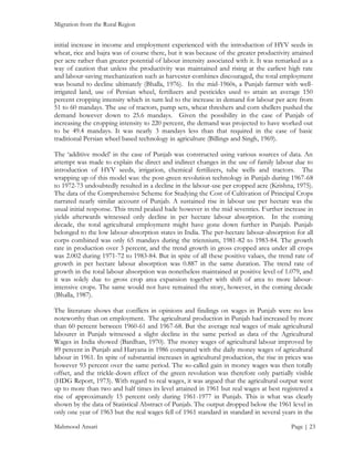 Migration from the Rural Region

initial increase in income and employment experienced with the introduction of HYV seeds in
wheat, rice and bajra was of course there, but it was because of the greater productivity attained
per acre rather than greater potential of labour intensity associated with it. It was remarked as a
way of caution that unless the productivity was maintained and rising at the earliest high rate
and labour-saving mechanization such as harvester-combines discouraged, the total employment
was bound to decline ultimately (Bhalla, 1976). In the mid-1960s, a Punjab farmer with wellirrigated land, use of Persian wheel, fertilizers and pesticides used to attain an average 150
percent cropping intensity which in turn led to the increase in demand for labour per acre from
51 to 60 mandays. The use of tractors, pump sets, wheat threshers and corn shellers pushed the
demand however down to 25.6 mandays. Given the possibility in the case of Punjab of
increasing the cropping intensity to 220 percent, the demand was projected to have worked out
to be 49.4 mandays. It was nearly 3 mandays less than that required in the case of basic
traditional Persian wheel based technology in agriculture (Billings and Singh, 1969).
The ‘additive model’ in the case of Punjab was constructed using various sources of data. An
attempt was made to explain the direct and indirect changes in the use of family labour due to
introduction of HYV seeds, irrigation, chemical fertilizers, tube wells and tractors. The
wrapping up of this model was: the post-green revolution technology in Punjab during 1967-68
to 1972-73 undoubtedly resulted in a decline in the labour-use per cropped acre (Krishna, 1975).
The data of the Comprehensive Scheme for Studying the Cost of Cultivation of Principal Crops
narrated nearly similar account of Punjab. A sustained rise in labour use per hectare was the
usual initial response. This trend peaked hade however in the mid seventies. Further increase in
yields afterwards witnessed only decline in per hectare labour absorption. In the coming
decade, the total agricultural employment might have gone down further in Punjab. Punjab
belonged to the low labour-absorption states in India. The per-hectare labour-absorption for all
corps combined was only 65 mandays during the triennium, 1981-82 to 1983-84. The growth
rate in production over 3 percent, and the trend growth in gross cropped area under all crops
was 2.002 during 1971-72 to 1983-84. But in spite of all these positive values, the trend rate of
growth in per hectare labour absorption was 0.887 in the same duration. The trend rate of
growth in the total labour absorption was nonetheless maintained at positive level of 1.079, and
it was solely due to gross crop area expansion together with shift of area to more labourintensive crops. The same would not have remained the story, however, in the coming decade
(Bhalla, 1987).
The literature shows that conflicts in opinions and findings on wages in Punjab were no less
noteworthy than on employment. The agricultural production in Punjab had increased by more
than 60 percent between 1960-61 and 1967-68. But the average real wages of male agricultural
labourer in Punjab witnessed a slight decline in the same period as data of the Agricultural
Wages in India showed (Bardhan, 1970). The money wages of agricultural labour improved by
89 percent in Punjab and Haryana in 1986 compared with the daily money wages of agricultural
labour in 1961. In spite of substantial increases in agricultural production, the rise in prices was
however 93 percent over the same period. The so-called gain in money wages was then totally
offset, and the trickle-down effect of the green revolution was therefore only partially visible
(HDG Report, 1973). With regard to real wages, it was argued that the agricultural output went
up to more than two and half times its level attained in 1961 but real wages at best registered a
rise of approximately 15 percent only during 1961-1977 in Punjab. This is what was clearly
shown by the data of Statistical Abstract of Punjab. The output dropped below the 1961 level in
only one year of 1963 but the real wages fell of 1961 standard in standard in several years in the
Mahmood Ansari

Page | 23

 