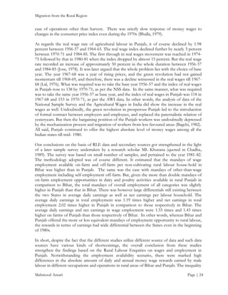 Migration from the Rural Region

case of operations other than harvest. There was utterly slow response of money wages to
changes in the consumer price index even during the 1970s (Bhalla, 1979).
As regards the real wage rate of agricultural labour in Punjab, it of course declined by 1.98
percent between 1956-57 and 1964-65. The real wage index declined further by nearly 3 percent
between 1970-71 and 1984-85. The first through in real wages movement was reached in 197475 followed by that in 1980-81 when the index dropped by almost 15 percent. But the real wage
rate recorded an increase of approximately 50 percent in the whole duration between 1956-57
and 1984-85 (Jose, 1978). It was later argued that the whole problem lies with the choice of base
year. The year 1967-68 was a year of rising prices, and the green revolution had not gained
momentum till 1968-69, and therefore, there was a decline witnessed in the real wages till 196768 (Lal, 1976). What was required was to take the base year 1956-57 and the index of real wages
in Punjab rose to 138 by 1970-71, as per the NSS data. In the same manner, what was required
was to take the same year 1956-57 as base year, and the index of real wages in Punjab was 118 in
1967-68 and 153 in 1970-71, as per the AWI data. In other words, the analysis of data of the
National Sample Survey and the Agricultural Wages in India did show the increase in the real
wages as well. Undoubtedly, the green revolution in prosperous Punjab led to the introduction
of formal contract between employers and employees, and replaced the paternalistic relation of
yesteryears. But then the bargaining position of the Punjab workers was undoubtedly depressed
by the mechanization process and migration of workers from less favoured areas (Bagchi, 1982).
All said, Punjab continued to offer the highest absolute level of money wages among all the
Indian states till mid- 1980.
Our conclusions on the basis of RLE data and secondary sources got strengthened in the light
of a later sample survey undertaken by a research scholar ML Khurana (quoted in Chadha,
1989). The survey was based on small number of samples, and pertained to the year 1981-82.
The methodology adopted was of course different. It estimated that the mandays of wage
employment available on-farm and off-farm per non-cultivating rural labour house-hold in
Bihar was higher than in Punjab. The same was the case with mandays of other-than-wage
employment including self-employment off-farm. But, given the more than double mandays of
on-farm employment opportunities in dairy and poultry activities available in rural Punjab in
comparison to Bihar, the total mandays of overall employment of all categories was slightly
higher in Punjab than that in Bihar. There was however large differentials still existing between
the two States in average daily earnings as well as net earnings per labour household. The
average daily earnings in total employment was 1.19 times higher and net earnings in total
employment 2.02 times higher in Punjab in comparison to those respectively in Bihar. The
average daily earnings and net earnings in wage employment were 1.55 times and 1.43 times
higher on farms of Punjab than those respectively of Bihar. In other words, whereas Bihar and
Punjab offered the more or less equivalent mandays of employment opportunity to rural labour,
the rewards in terms of earnings had wide differential between the States even in the beginning
of 1980s.
In short, despite the fact that the different studies utilize different source of data and such data
sources have various kinds of shortcomings, the overall conclusion from these studies
strengthen the findings based on the Rural Labour Enquiries on wages and employment in
Punjab. Notwithstanding the employment availability scenario, there were marked high
differences in the absolute amount of daily and annual money wage rewards earned by male
labour in different occupations and operations in rural areas of Bihar and Punjab. The inequality
Mahmood Ansari

Page | 24

 