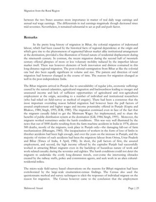 Migration from the Rural Region

between the two States assumes more importance in matter of real daily wage earnings and
annual real wage earnings. The differentials in real earnings magnitude though decreased since
mid-seventies. Nevertheless, it remained substantial to act as pull and push factor.

Remarks
In the pretty long history of migration in Bihar, the colonial migration of indentured
labour, which had been caused by the historical facts of regional dependence at the origin and
which gave rise to the phenomenon of segmented labour market alike institutional arrangement
at the destination, provided a fine illustration of forced nature of residential displacement during
the nineteenth century. In contrast, the recent migration during the second half of twentieth
century offered glimpses of more or less voluntary mobility induced by the imperfect labour
market itself. There was however elements of both innovation and distress contained in this
long-distance regional migration. The post-colonial outmigration from Bihar as like the colonial
one had also been equally significant in volume and size. The pattern and direction of rural
migration had however changed in the course of time. The reasons for migration changed as
well in the post-independence India.
The Bihar migrants arrived in Punjab due to unavailability of regular jobs, economic sufferings
caused by the natural calamities, agricultural stagnation and backwardness leading to meager and
unassured income and lack of sufficient opportunities of agricultural and non-agricultural
employment at the origin, according to a number of individual and institutional researchers
(who had relied on field-survey as method of enquiry). There had been a consensus that the
most important overriding reason behind migration had however been the pull factors of
assured employment and higher wages and income potentiality offered in Punjab (Gupta and
Bhakoo, 1980; Singh, 1995; IER, 1980). The migration continued even in face of the fact that
the migrants casually failed to get the Minimum Wages Act implemented, and to share the
benefits of public distribution system at the destination (Gill, 1984; Singh, 1995). Moreover, the
migrants worked sometimes under the harsh conditions. This was very well illustrated by the
news that out of 5000 deaths resulting from the farm machine accidents in India in 1978, almost
500 deaths, mostly of the migrants, took place in Punjab only—the damaging fall-out of farm
mechanization (Dhanagre, 1985). The incapacitation of workers in the form of loss of limbs in
thresher accidents had been high enough, and over the years on the increase in Punjab, and the
majority of victims of such accidents had been the migratory labour from Orissa, Uttar Pradesh
and Bihar (Times of India, 4 April, 1986). In short, the pull factors of first, the assured
employment, and second, the high income offered by the capitalist Punjab had successfully
worked in attracting Bihari migrants even in the backdrop of hazardous nature of work and
work-related casualty during the seventies and eighties. The harsh conditions could not deter the
migrants to undertake the costly long-distance travels, over-come the intervening obstacles
created by the railway staffs, police and commission agents, and seek work in an alien culturalresidential milieu.
The micro-scale field-survey based observations on the reasons for Bihari migration had been
corroborated by the large-scale enumeration-census findings. The Census also used the
questionnaire method and survey techniques to elicit the responses of individual migrant on the
reason for migration. The Census however came to the conclusion that the employment
Mahmood Ansari

Page | 25

 