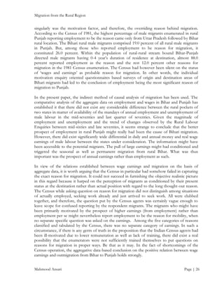 Migration from the Rural Region

singularly was the motivation factor, and therefore, the overriding reason behind migration.
According to the Census of 1981, the highest percentage of male migrants enumerated in rural
Punjab reporting employment to be the reason came only from Uttar Pradesh followed by Bihar
rural location. The Bihari rural male migrants comprised 19.0 percent of all rural male migrants
in Punjab. But, among those who reported employment to be reason for migration, it
constituted 26.0 percent. Within the population of rural-rural stream bound Bihar-Punjab
directed male migrants having 0-4 year’s duration of residence at destination, almost 88.0
percent reported employment as the reason and the rest 12.0 percent other reasons for
migration in the 1981 Census enumeration. The Census had however been silent on the status
of ‘wages and earnings’ as probable reason for migration. In other words, the individual
motivation enquiry oriented questionnaires based surveys of origin and destination areas of
Bihari migrants had led to the conclusion of employment being the most significant reason of
migration to Punjab.
In the present paper, the indirect method of causal analysis of migration has been used. The
comparative analysis of the aggregate data on employment and wages in Bihar and Punjab has
established it that there did not exist any considerable difference between the rural pockets of
two states in matter of availability of the mandays of annual employment and unemployment of
male labour in the mid-seventies and last quarter of seventies. Given the magnitude of
employment and unemployment and the trend of changes observed by the Rural Labour
Enquiries between mid-sixties and late seventies, it seems strange to conclude that the better
prospect of employment in rural Punjab might really had been the cause of Bihari migration.
However, there did exist significantly wide differential in daily and annual money and real wage
earnings of male labour between the states under consideration. The information might have
been accessible to the potential migrants. The pull of large earnings might had conditioned and
triggered the seasonal as well as permanent migration from rural Bihar. What was thus
important was the prospect of annual earnings rather than employment as such.
In view of the relations established between wage earnings and migration on the basis of
aggregate data, it is worth arguing that the Census in particular had somehow failed in capturing
the exact reason for migration. It could not succeed in furnishing the objective realistic picture
in this regard because it harped on the perception of migrants as conditioned by their present
status at the destination rather than actual position with regard to the long thought-out reason.
The Census while asking question on reason for migration did not distinguish among situations
of actually employed, seeking work already and just arrived to seek work. All were clubbed
together, and therefore, the question put by the Census agents was certainly vague enough to
leave scope for confused reporting by the respondent migrants. The migrants who might have
been primarily motivated by the prospect of higher earnings (from employment) rather than
employment per se might nevertheless report employment to be the reason for mobility, when
no separate specific question was asked on the earnings. Among the five categories of reasons
classified and tabulated by the Census, there was no separate category of earnings. In such a
circumstance, if there is any germ of truth in the proposition that the Indian Census agents had
been ill-motivated due to lower remuneration as well as lack of training, there did exist a real
possibility that the enumerators were not sufficiently trained themselves to put questions on
reasons for migration in proper ways. Be that as it may. In the fact of shortcomings of the
Census operation, the aggregative data-based conclusion on the positive relation between wage
earnings and outmigration from Bihar to Punjab holds strongly.
Mahmood Ansari

Page | 26

 