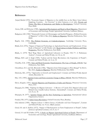 Migration from the Rural Region

References
Amjad, Rashid (1995), “Economic Impact of Migration to the middle-East on the Major Asian Labour
Supplying Countries - An Overview” in John Cameron, et al. (eds), Poverty and
Power: The Role of Institutions and Market in Development, Oxford University
Press Delhi
Arrora, D.R. and B.Kumar (1980), Agricultural Development and Rural to Rural Migration, Department
of Economics and Sociology, Punjab Agricultural University, Ludhiana (Mimeo)
Badgaiyan, S.D. (1982) “Nineteenth Century in Chhotanagpur and Santhal Paragana—Political Economy
of Migration” in M.S.A. Rao (Ed), Studies in Migration, Manohar Publications, New
Delhi
Begchi, A.K. (1982), The Political Economy of Underdevelopment, Cambridge University Press,
Cambridge
Bhalla, G.S. (1976), “Impact of Improved Technology on Agricultural Income and Employment: A Case
Study of Haryana” in S.M. Pandey (ed.), Rural Labour in India: Problems and Policy
Perspective, Manohar Publications, New Delhi
Bhalla, S. (1979) “Real Wage Rates of Agricultural Labourers in Punjab, 1961-77: A Preliminary
Analysis”, Economic and Political Weekly, vol. 14, no. 26
Billings, M.H. and A. Singh (1969), “Labour and the Green Revolution—the Experience of Punjab”,
Economic and Political Weekly, vol. 4, no. 52
Chandha, G.K. (1986), State and Rural Economic Transformation: The Case of Punjab, 1950-85, Sage
Publication, New Delhi
Chowdhury, N C. and S.K. Bhowmik (1986), “Migration from Chhotanagpur to West Bengal” In M.S.A.
Rao (Ed.), Studies in Migration, Manohar Publications, New Delhi
Dantwala, M.L. (1972), “Approaches to Growth and Employment”, Economic and Political Weekly, Special
Article, December 16
Das, A.N. (1983), Agrarian Unrest and Socio-economic Change in Bihar, 1900-80, Manohar Publication,
Delhi
Davis, Kingsley (1951), Internal Migration and Population of India and Pakistan, Princeton University
Press, USA
Desgupta, B. (1988), “Fighting for Migrant Labourers – A Review of V.Joshi (Ed.) Migrant Labour and
Related issue, Gandhi Labour Institute, Ahemedabad”, Economic and Political Weekly,
vol. 23, no. 36
Despupta, B. (1977), Agrarian Change and the New Technology in Agriculture, International Labour
Organization, Geneva
Frankel, F.R. (1971), India’s Green Revolution, Oxford University Press, Bombay
Gill, Indermit (1984), “Migrant Labour: A Mirror Survey of Jullunder and East Champaran”, Economic
and Political Weekly, vol. 19, no. 24&25, January
Greal, S.S. and A. Kahlon (1972), “Impact of Mechanization on Farm Employment in Punjab”, Indian
Journal of Agricultural Economics, vol. 27, no. 4
Grewal, S S and M S Sidhu (1979), A Study on Migrant Agricultural Labour in Punjab, Department of
Economics and sociology, Punjab Agricultural University, Lludhiana (Mimeo)
Mahmood Ansari

Page | 27

 