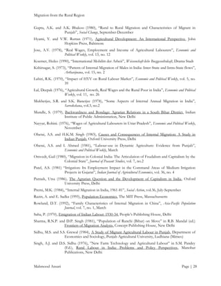 Migration from the Rural Region
Gupta, A.K. and A.K. Bhakoo (1980), “Rural to Rural Migration and Characteristics of Migrant in
Punjab”, Social Change, September-December
Hyami, Y. and V.W. Ruttan (1971), Agricultural Development: An International Perspective, John
Hopkins Press, Baltimore
Jose, A.V. (1978), “Real Wages, Employment and Income of Agricultural Labourers”, Economic and
Political Weekly, vol. 13, no. 12
Koerner, Heiko (1990), “International Mobilitt der Arbeit”, Weissenchaft-liche Bucggesseltsdcaft, Drama Stadt
Kshirsagar, S. (1973), “Pattern of Internal Migration of Males in India: Inter-State and Intra-State flows”,
Arthavijnana, vol. 15, no. 2
Lahiri, R.K. (1970), “Impact of HYV on Rural Labour Market”, Economic and Political Weekly, vol. 5, no.
39
Lal, Deepak (1976), “Agricultural Growth, Real Wages and the Rural Poor in India”, Economic and Political
Weekly, vol. 11, no. 26
Mukherjee, S.R. and S.K. Banerjee (1978), “Some Aspects of Internal Annual Migration in India”,
Sarvekshana, vol.3, no.2
Mundle, S. (1979), Backwardness and Bondage: Agrarian Relations in a South Bihar District, Indian
Institute of Public Administration, New Delhi
Nayyar, Rohini. (1976), “Wages of Agricultural Labourers in Uttar Pradesh”, Economic and Political Weekly,
November
Oberai, A.S. and H.K.M. Singh (1983), Causes and Consequences of Internal Migration: A Study in
Indian Punjab, Oxford University Press, Delhi
Oberai, A.S. and I. Ahmed (1981), “Labour-use in Dynamic Agriculture: Evidence from Punjab”,
Economic and Political Weekly, March
Omvedt, Gail (1980), “Migration in Colonial India: The Articulation of Feudalism and Capitalism by the
Colonial State”, Journal of Peasant Studies, vol. 7, no.2
Patel, A.S. (1981) “Irrigation: Its Employment Impact in the Command Areas of Medium Irrigation
Projects in Gujarat”, Indian Journal of Agricultural Economics, vol. 36, no. 4
Patnaik, Utsa (1986), The Agrarian Question and the Development of Capitalism in India, Oxford
University Press, Delhi
Premi, M.K. (1984), “Internal Migration in India, 1961-81”, Social Action, vol.36, July-September
Razin, A. and E. Sadka (1995), Population Economics, The MIT Press, Massachussetts
Rowland, D.T. (1992), “Family Characteristics of Internal Migration in China”, Asia-Pacific Population
Journal, vol. 7, no. 1, March
Saha, P. (1970), Emigration of Indian Labour: 1930-34, People’s Publishing House, Delhi
Sharma, R.N.P. and D.P. Singh (1981), “Population of Ranchi (Bihar) on Move” in R.B. Mandal (ed.)
Frontiers of Migration Analysis, Concept Publishing House, New Delhi
Sidhu, M.S. and S.S. Grewal (1984), A Study of Migrant Agricultural Labour in Punjab, Department of
Economics and Sociology, Punjab Agricultural University, Ludhiana (Mimeo)
Singh, A.J. and D.S. Sidhu (1976), ”New Farm Technology and Agricultural Labour” in S.M. Pandey
(Ed.), Rural Labour in India: Problems and Policy Perspectives, Manohar
Publications, New Delhi
Mahmood Ansari

Page | 28

 