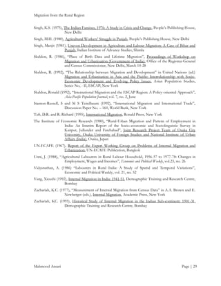 Migration from the Rural Region
Singh, K.S. (1975), The Indian Famines, 1976: A Study in Crisis and Change, People’s Publishing House,
New Delhi
Singh, M.H. (1980), Agricultural Workers’ Struggle in Punjab, People’s Publishing House, New Delhi
Singh, Manjit (1981), Uneven Development in Agriculture and Labour Migration: A Case of Bihar and
Punjab, Indian Institute of Advance Studies, Shimla
Skeldon, R. (1986), “Place of Birth Data and Lifetime Migration”, Proceedings of Workshop on
Migration and Urbanization (Government of India), Office of the Registrar-General
and Census Commissioner, New Delhi, March 10-28
Skeldon, R. (1992), “The Relationship between Migration and Development” in United Nations (ed.)
Migration and Urbanisation in Asia and the Pacific: Interrelationship with SocioEconomic Development and Evolving Policy Issues, Asian Population Studies,
Series No, - II, ESCAP, New York
Skeldon, Ronald (1992), “International Migration and the ESCAP Region: A Policy-oriented Approach”,
Asia-Pacific Population Journal, vol. 7, no. 2, June
Stanton-Russell, S and M S Teitelbaum (1992), “International Migration and International Trade”,
Discussion Paper No. – 160, World Bank, New York
Taft, D.R. and R. Richard (1995), International Migration, Ronald Press, New York
The Institute of Economic Research (1980), “Rural-Urban Migration and Pattern of Employment in
India: An Interim Report of the Socio-economic and Sociolinguistic Survey in
Kanpur, Jullunder and Fatehabad”, Joint Research Project Team of Osaka City
University, Osaka University of Foreign Studies and National Institute of Urban
Affairs (India), Osaka, Japan
UN-ECAFE (1967), Report of the Expert Working Group on Problems of Internal Migration and
Urbanization, UN-ECAFE Publication, Bangkok
Unni, J. (1988), “Agricultural Labourers in Rural Labour Household, 1956-57 to 1977-78: Changes in
Employment, Wages and Incomes”, Economic and Political Weekly, vol.23, no. 26
Vidyanathan, A. (1986) “Labourers in Rural India: A Study of Spatial and Temporal Variations”,
Economic and Political Weekly, vol. 21, no. 52
Yang, Xieushi (1992), Internal Migration in India: 1941-51, Demographic Training and Research Centre,
Bombay
Zachariah, K.C. (1977), “Measurement of Internal Migration from Census Data” in A.A. Brown and E.
Newberger (eds.), Internal Migration, Academic Press, New York
Zachariah, KC. (1995), Historical Study of Internal Migration in the Indian Sub-continent: 1901-31,
Demographic Training and Research Centre, Bombay

Mahmood Ansari

Page | 29

 