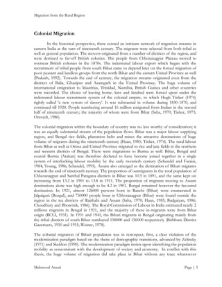 Migration from the Rural Region

Colonial Migration
In the historical perspective, there existed an intricate network of migration streams in
eastern India at the turn of nineteenth century. The migrants were selected from both tribal as
well as general population. The movers originated from a number of districts of the region, and
were destined to far-off British colonies. The people from Chhotanagpur Plateau moved to
overseas British colonies in the 1870s. The indentured labour export which began with the
recruitment of tribal people from south Bihar came to depend later on the forced migration of
poor peasant and landless groups from the north Bihar and the eastern United Province as well
(Prakash, 1992). Towards the end of century, the migration streams originated even from the
districts of Balia, Ghazipur and Azamgarh in the United Province. The huge volume of
international emigration to Mauritius, Trinidad, Namibia, British Guinea and other countries
were recorded. The choice of leaving home, kins and kindred were forced upon under the
indentured labour recruitment system of the colonial empire, to which Hugh Tinker (1974)
rightly called ‘a new system of slavery’. It was substantial in volume during 1830-1870, and
continued till 1920. People numbering around 16 million emigrated from Indian in the second
half of nineteenth century; the majority of whom were from Bihar (Saha, 1970; Tinker, 1973;
Omvedt, 1980).
The colonial migration within the boundary of country was no less worthy of consideration; it
was an equally substantial stream of the population flows. Bihar was a major labour supplying
region, and Bengal rice fields, plantation belts and mines the attractive destinations of huge
volume of migrants during the nineteenth century (Haan, 1985; Tinker, 1974). The rural labour
from Bihar as well as Orissa and United Province migrated to rice and jute fields in the northern
and western districts of Bengal. There were migrations to Burma as well. Bihar, Bengal and
coastal Burma (Arakan) was therefore declared to have become joined together in a single
system of interlocking labour mobility by the early twentieth century (Schendel and Faraizi,
1984; Young, 1986; Schendel, 1991). Assam also emerged as the destination of Bihari migrants
towards the end of nineteenth century. The proportion of outmigrants in the total population of
Chhotanagpur and Santhal Paragana districts in Bihar was 10.5 in 1891, and the same kept on
increasing from 13.2 in 1901 to 13.8 in 1911. The proportion of migrants moving to Assam
destinations alone was high enough to be 4.2 in 1901. Bengal remained however the favoured
destination. In 1921, almost 126000 persons born in Ranchi (Bihar) were enumerated in
Jalpaiguri (Bengal), and 750000 people born in Chhotanagpur (Bihar) were found outside the
region in the tea districts of Rajshahi and Assam (Saha, 1970; Haan, 1985; Badgaiyan, 1986;
Choudhury and Bhowmik, 1986). The Royal Commission of Labour in India estimated nearly 2
millions migrants in Bengal in 1921, and the majority of these in-migrants were from Bihar
origin (RCLI, 1931). In 1931 and 1941, the Bihari migrants in Bengal originating mainly from
the tribal districts of south Bihar numbered 158000 and 156000 respectively (Birbhum District
Gazetteers, 1910 and 1951; Weiner, 1978).
The colonial migration of Bihari population was in retrospect, first, a clear violation of the
modernization paradigm based on the thesis of demographic transitions, advanced by Zelinsky
(1971) and Skeldon (1990). The modernization paradigm insists upon identifying the population
mobility as concomitant with the development of society and economy. In conflict with this
thesis, the huge volume of migration did take place in Bihar without any trace whatsoever
Mahmood Ansari

Page | 3

 