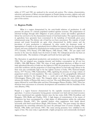 Migration from the Rural Region

tables of 1971 and 1981 are analyzed in the second sub-section. The volume, characteristics,
selectivity and pattern of Bihari seasonal migrants in Punjab during seventies, eighties and early
nineties of the twentieth century are described on the basis of the micro-scale findings in the last
part of this section.
1.1. Regions Profile
Bihar is a region characterized by the semi-feudal relations of production. It still
presents the picture of a densely populated ruralised agrarian economy. The perpetuation of
informal bondage through debt obligation of petty peasant, tenant and landless agricultural
labour has survived to be the characteristic feature of rural land market. The capital investments
in agriculture have genuinely been constrained in the backdrop of historically given poor
infrastructural setup. The distress sale of land has not been uncommon. The majority of small
peasant and tenant households are quite often characterized by deficit nature, and the
prevalence of petty production is widespread. In other words, the dominant mode of
appropriation of surplus in the agricultural sector in Bihar has primarily been the sharecropping
tenancy and usury mediated by interlocked non-market power relations (Prasad, 1974; Bhadhuri,
1973; Chandra, 1974; Prasad, 1979; RBI Report, 1984; Prasad, 1988). The per capita rural
income in the state has already been the lowest in India. The widespread poverty has been an
unmasked reality. The incidence of droughts and foods has been quite high.
The fluctuation in agricultural productivity and production has been very large (RBI Report,
1984). The net irrigated area, cropping intensity and fertilizer consumption are all very low
(CMIE), 1984; RBI Report, 1984). The share of male agricultural labourers of Bihar in total
male agricultural labourers in India was the highest in 1981; the proportion of wage labourers in
total male workforce and the proportion of casual wage labour in total male wage labour in the
State were also considerably high in the late eighties (Census of India, 1981; National Sample
Survey, 1977-78; Jose, 1988; Vaidyanathan, 1986), signifying the presence of a huge volume of
pauperized section of rural population. The state comprises of two geographically delineated
sub-regions divided by the Ganges River — north and south Bihar Gangetic plains, and
Chhotanagpur Plateau hilly tracts. The Gangetic plains are among the most fertile tracts,
whereas the fertility of Plateau hilly tracts is very low. The north Bihar plain is heavily populated
region followed by south Bihar plain and then Chhotanagpur Plateau (Geddes, 1982). There has
therefore been unevenness in economic development and retardation with the boundary of the
state (Sharma, 1996).
Punjab is a region however characterized by the capitalist structural transformation in
agriculture. A section of peasantry having greater command over land and non-land resources
has been transformed into capitalist farmers since the late sixties (Gill, 1988; Chowdhury and
Dasgupta, 1985; Bhalla and Chadha, 1983). A high degree of concentration of the means of
production has been accompanied by a high degree of differentiation within the cultivating
population (Patnaik, 1987). The capitalist farmers often supplement their family labour
necessarily with hired casual labour (Singh, 1983; Kumar, 1981). The pure tenancy has almost
disappeared; the ownership cultivation has been the principal form of tenure (Chadha, 1986;
Patnaik, 1986; Sidhu and Grewal, 1987). The strata among peasantry have solidified in the
region of late. The state today is agriculturally a highly prosperous and commercially developed
Mahmood Ansari

Page | 8

 