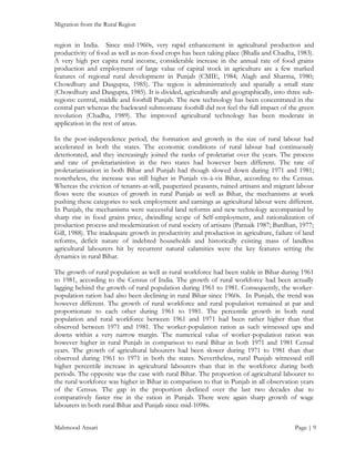 Migration from the Rural Region

region in India. Since mid-1960s, very rapid enhancement in agricultural production and
productivity of food as well as non-food crops has been taking place (Bhalla and Chadha, 1983).
A very high per capita rural income, considerable increase in the annual rate of food grains
production and employment of large value of capital stock in agriculture are a few marked
features of regional rural development in Punjab (CMIE, 1984; Alagh and Sharma, 1980;
Chowdhury and Dasgupta, 1985). The region is administratively and spatially a small state
(Chowdhury and Dasgupta, 1985). It is divided, agriculturally and geographically, into three subregions: central, middle and foothill Punjab. The new technology has been concentrated in the
central part whereas the backward submontane foothill did not feel the full impact of the green
revolution (Chadha, 1989). The improved agricultural technology has been moderate in
application in the rest of areas.
In the post-independence period, the formation and growth in the size of rural labour had
accelerated in both the states. The economic conditions of rural labour had continuously
deteriorated, and they increasingly joined the ranks of proletariat over the years. The process
and rate of proletarianistion in the two states had however been different. The rate of
proletarianisation in both Bihar and Punjab had though slowed down during 1971 and 1981;
nonetheless, the increase was still higher in Punjab vis-à-vis Bihar, according to the Census.
Whereas the eviction of tenants-at-will, pauperized peasants, ruined artisans and migrant labour
flows were the sources of growth in rural Punjab as well as Bihar, the mechanisms at work
pushing these categories to seek employment and earnings as agricultural labour were different.
In Punjab, the mechanisms were successful land reforms and new technology accompanied by
sharp rise in food grains price, dwindling scope of Self-employment, and rationalization of
production process and modernization of rural society of artisans (Patnaik 1987; Bardhan, 1977;
Gill, 1988). The inadequate growth in productivity and production in agriculture, failure of land
reforms, deficit nature of indebted households and historically existing mass of landless
agricultural labourers hit by recurrent natural calamities were the key features setting the
dynamics in rural Bihar.
The growth of rural population as well as rural workforce had been stable in Bihar during 1961
to 1981, according to the Census of India. The growth of rural workforce had been actually
lagging behind the growth of rural population during 1961 to 1981. Consequently, the workerpopulation ration had also been declining in rural Bihar since 1960s. In Punjab, the trend was
however different. The growth of rural workforce and rural population remained at par and
proportionate to each other during 1961 to 1981. The percentile growth in both rural
population and rural workforce between 1961 and 1971 had been rather higher than that
observed between 1971 and 1981. The worker-population ration as such witnessed ups and
downs within a very narrow margin. The numerical value of worker-population ration was
however higher in rural Punjab in comparison to rural Bihar in both 1971 and 1981 Censal
years. The growth of agricultural labourers had been slower during 1971 to 1981 than that
observed during 1961 to 1971 in both the states. Nevertheless, rural Punjab witnessed still
higher percentile increase in agricultural labourers than that in the workforce during both
periods. The opposite was the case with rural Bihar. The proportion of agricultural labourer to
the rural workforce was higher in Bihar in comparison to that in Punjab in all observation years
of the Census. The gap in the proportion declined over the last two decades due to
comparatively faster rise in the ration in Punjab. There were again sharp growth of wage
labourers in both rural Bihar and Punjab since mid-1098s.
Mahmood Ansari

Page | 9

 