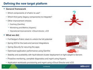Defining the new target platformGeneral frameworkWhich components of vFabric to use?Which third party (legacy components) to integrate?Other improvement choicesCaching (Gemfire)Monitoring and Metrics (Hyperic)Operational improvements: vCloud director, vCOWhat we did:Full fledged vFabric stack to unlock the full potentialSpring WS for the back-end service IntegrationsSpring Security for securing the appsOptimized application performance using GemfireStability and availability with fault-tolerant cluster deployment on light-weight tc ServersProactive monitoring, complete diagnostics and mgmt using HypericApplication workloads provisioning and mgmt using vCloud Director and vCO