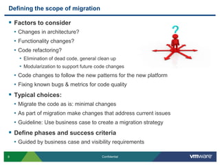 Defining the scope of migrationFactors to considerChanges in architecture?Functionality changes?Code refactoring?Elimination of dead code, general clean upModularization to support future code changesCode changes to follow the new patterns for the new platformFixing known bugs & metrics for code qualityTypical choices:Migrate the code as is: minimal changesAs part of migration make changes that address current issuesGuideline: Use business case to create a migration strategy Define phases and success criteria Guided by business case and visibility requirements