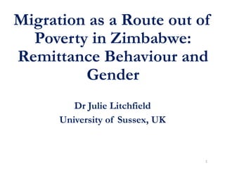 Migration as a Route out of
Poverty in Zimbabwe:
Remittance Behaviour and
Gender
Dr Julie Litchfield
University of Sussex, UK
1
 