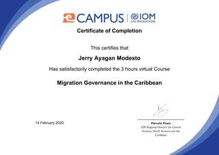 Certificate of Completion
This certifies that
Jerry Ayagan Modesto
Has satisfactorily completed the 3 hours virtual Course
Migration Governance in the Caribbean
14 February 2020
Powered by TCPDF (www.tcpdf.org)
 