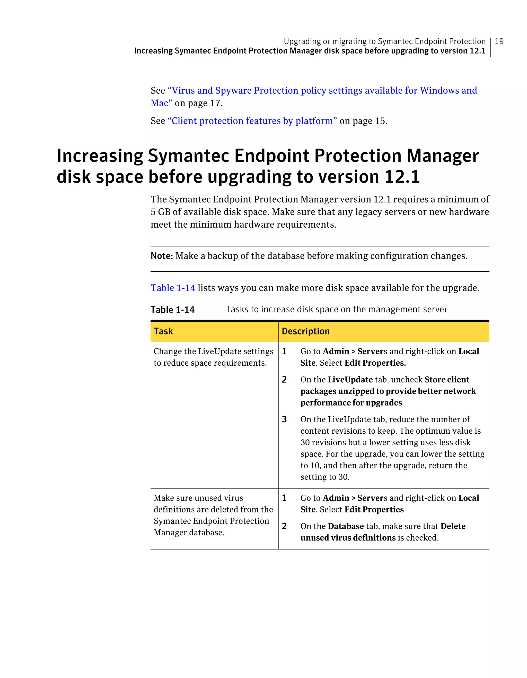 Upgrading or migrating to Symantec Endpoint Protection    19
        Increasing Symantec Endpoint Protection Manager disk space before upgrading to version 12.1



            See “Virus and Spyware Protection policy settings available for Windows and
            Mac” on page 17.
            See “Client protection features by platform” on page 15.



Increasing Symantec Endpoint Protection Manager
disk space before upgrading to version 12.1
            The Symantec Endpoint Protection Manager version 12.1 requires a minimum of
            5 GB of available disk space. Make sure that any legacy servers or new hardware
            meet the minimum hardware requirements.


            Note: Make a backup of the database before making configuration changes.


            Table 1-14 lists ways you can make more disk space available for the upgrade.

            Table 1-14          Tasks to increase disk space on the management server

             Task                               Description

             Change the LiveUpdate settings 1       Go to Admin > Servers and right-click on Local
             to reduce space requirements.          Site. Select Edit Properties.

                                                2   On the LiveUpdate tab, uncheck Store client
                                                    packages unzipped to provide better network
                                                    performance for upgrades

                                                3   On the LiveUpdate tab, reduce the number of
                                                    content revisions to keep. The optimum value is
                                                    30 revisions but a lower setting uses less disk
                                                    space. For the upgrade, you can lower the setting
                                                    to 10, and then after the upgrade, return the
                                                    setting to 30.

             Make sure unused virus             1   Go to Admin > Servers and right-click on Local
             definitions are deleted from the       Site. Select Edit Properties
             Symantec Endpoint Protection
                                                2   On the Database tab, make sure that Delete
             Manager database.
                                                    unused virus definitions is checked.
 
