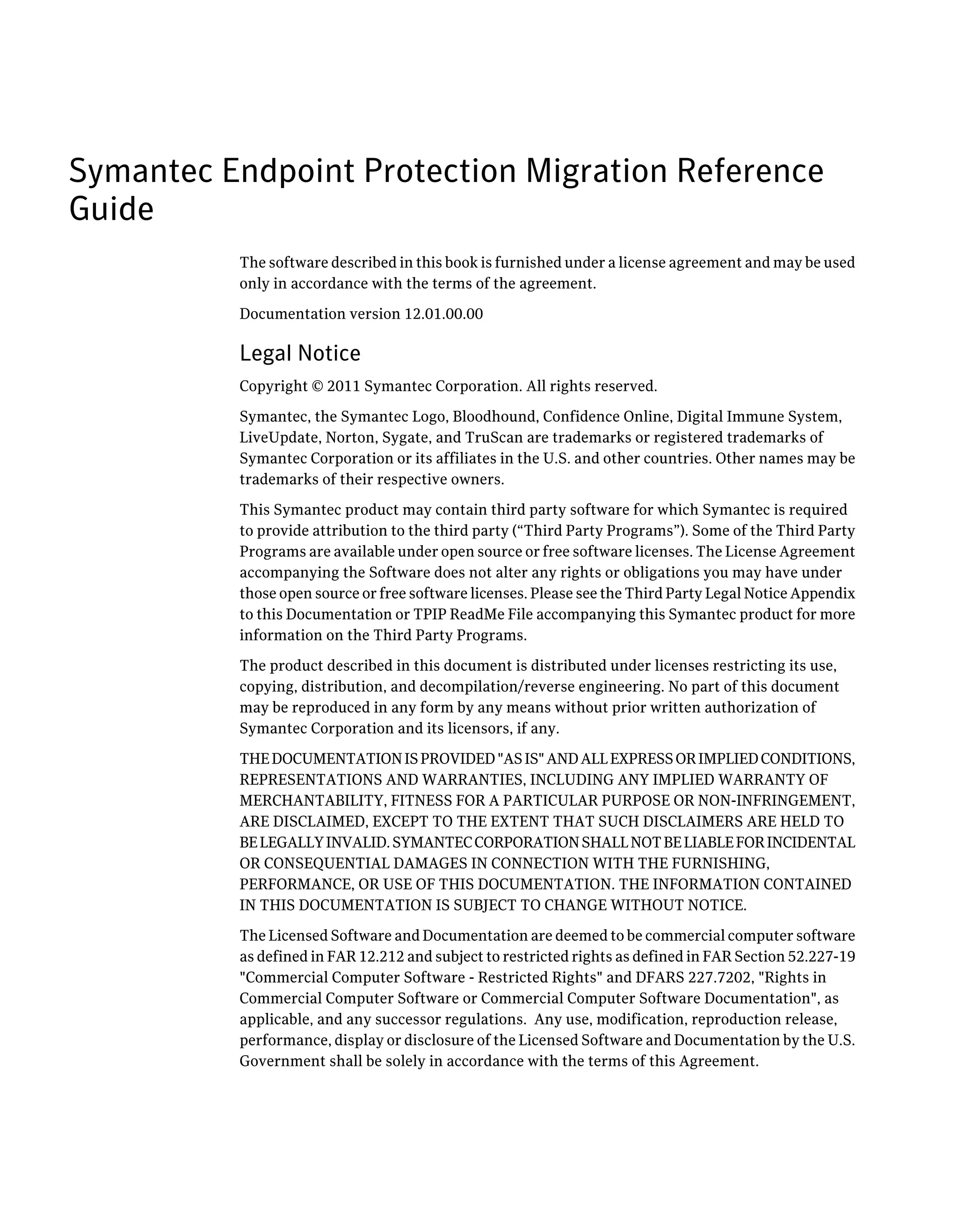 Symantec Endpoint Protection Migration Reference
Guide
          The software described in this book is furnished under a license agreement and may be used
          only in accordance with the terms of the agreement.

          Documentation version 12.01.00.00

          Legal Notice
          Copyright © 2011 Symantec Corporation. All rights reserved.

          Symantec, the Symantec Logo, Bloodhound, Confidence Online, Digital Immune System,
          LiveUpdate, Norton, Sygate, and TruScan are trademarks or registered trademarks of
          Symantec Corporation or its affiliates in the U.S. and other countries. Other names may be
          trademarks of their respective owners.

          This Symantec product may contain third party software for which Symantec is required
          to provide attribution to the third party (“Third Party Programs”). Some of the Third Party
          Programs are available under open source or free software licenses. The License Agreement
          accompanying the Software does not alter any rights or obligations you may have under
          those open source or free software licenses. Please see the Third Party Legal Notice Appendix
          to this Documentation or TPIP ReadMe File accompanying this Symantec product for more
          information on the Third Party Programs.

          The product described in this document is distributed under licenses restricting its use,
          copying, distribution, and decompilation/reverse engineering. No part of this document
          may be reproduced in any form by any means without prior written authorization of
          Symantec Corporation and its licensors, if any.

          THE DOCUMENTATION IS PROVIDED "AS IS" AND ALL EXPRESS OR IMPLIED CONDITIONS,
          REPRESENTATIONS AND WARRANTIES, INCLUDING ANY IMPLIED WARRANTY OF
          MERCHANTABILITY, FITNESS FOR A PARTICULAR PURPOSE OR NON-INFRINGEMENT,
          ARE DISCLAIMED, EXCEPT TO THE EXTENT THAT SUCH DISCLAIMERS ARE HELD TO
          BE LEGALLY INVALID. SYMANTEC CORPORATION SHALL NOT BE LIABLE FOR INCIDENTAL
          OR CONSEQUENTIAL DAMAGES IN CONNECTION WITH THE FURNISHING,
          PERFORMANCE, OR USE OF THIS DOCUMENTATION. THE INFORMATION CONTAINED
          IN THIS DOCUMENTATION IS SUBJECT TO CHANGE WITHOUT NOTICE.

          The Licensed Software and Documentation are deemed to be commercial computer software
          as defined in FAR 12.212 and subject to restricted rights as defined in FAR Section 52.227-19
          "Commercial Computer Software - Restricted Rights" and DFARS 227.7202, "Rights in
          Commercial Computer Software or Commercial Computer Software Documentation", as
          applicable, and any successor regulations. Any use, modification, reproduction release,
          performance, display or disclosure of the Licensed Software and Documentation by the U.S.
          Government shall be solely in accordance with the terms of this Agreement.
 