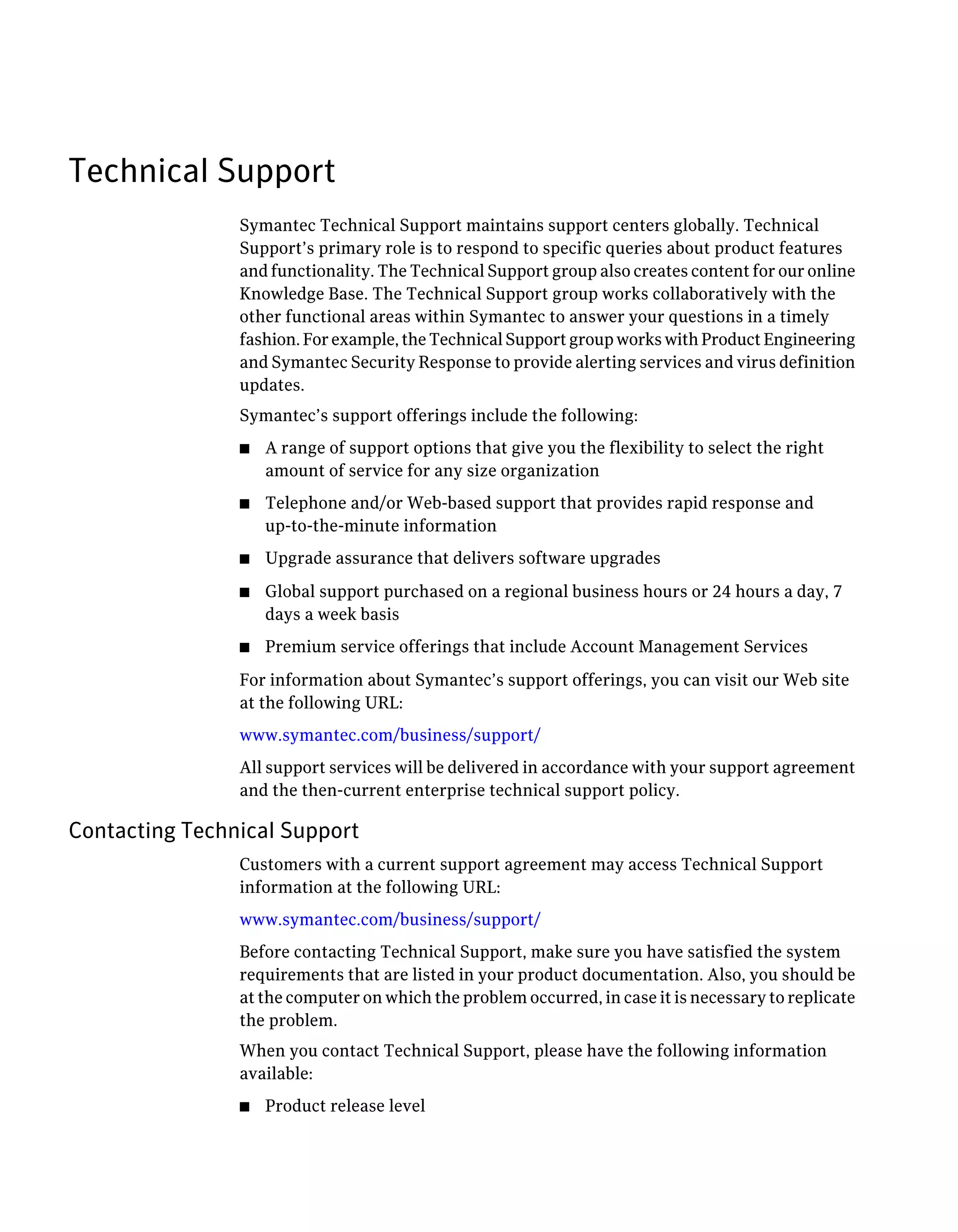 Technical Support
                Symantec Technical Support maintains support centers globally. Technical
                Support’s primary role is to respond to specific queries about product features
                and functionality. The Technical Support group also creates content for our online
                Knowledge Base. The Technical Support group works collaboratively with the
                other functional areas within Symantec to answer your questions in a timely
                fashion. For example, the Technical Support group works with Product Engineering
                and Symantec Security Response to provide alerting services and virus definition
                updates.
                Symantec’s support offerings include the following:
                ■   A range of support options that give you the flexibility to select the right
                    amount of service for any size organization
                ■   Telephone and/or Web-based support that provides rapid response and
                    up-to-the-minute information
                ■   Upgrade assurance that delivers software upgrades
                ■   Global support purchased on a regional business hours or 24 hours a day, 7
                    days a week basis
                ■   Premium service offerings that include Account Management Services
                For information about Symantec’s support offerings, you can visit our Web site
                at the following URL:
                www.symantec.com/business/support/
                All support services will be delivered in accordance with your support agreement
                and the then-current enterprise technical support policy.

Contacting Technical Support
                Customers with a current support agreement may access Technical Support
                information at the following URL:
                www.symantec.com/business/support/
                Before contacting Technical Support, make sure you have satisfied the system
                requirements that are listed in your product documentation. Also, you should be
                at the computer on which the problem occurred, in case it is necessary to replicate
                the problem.
                When you contact Technical Support, please have the following information
                available:
                ■   Product release level
 