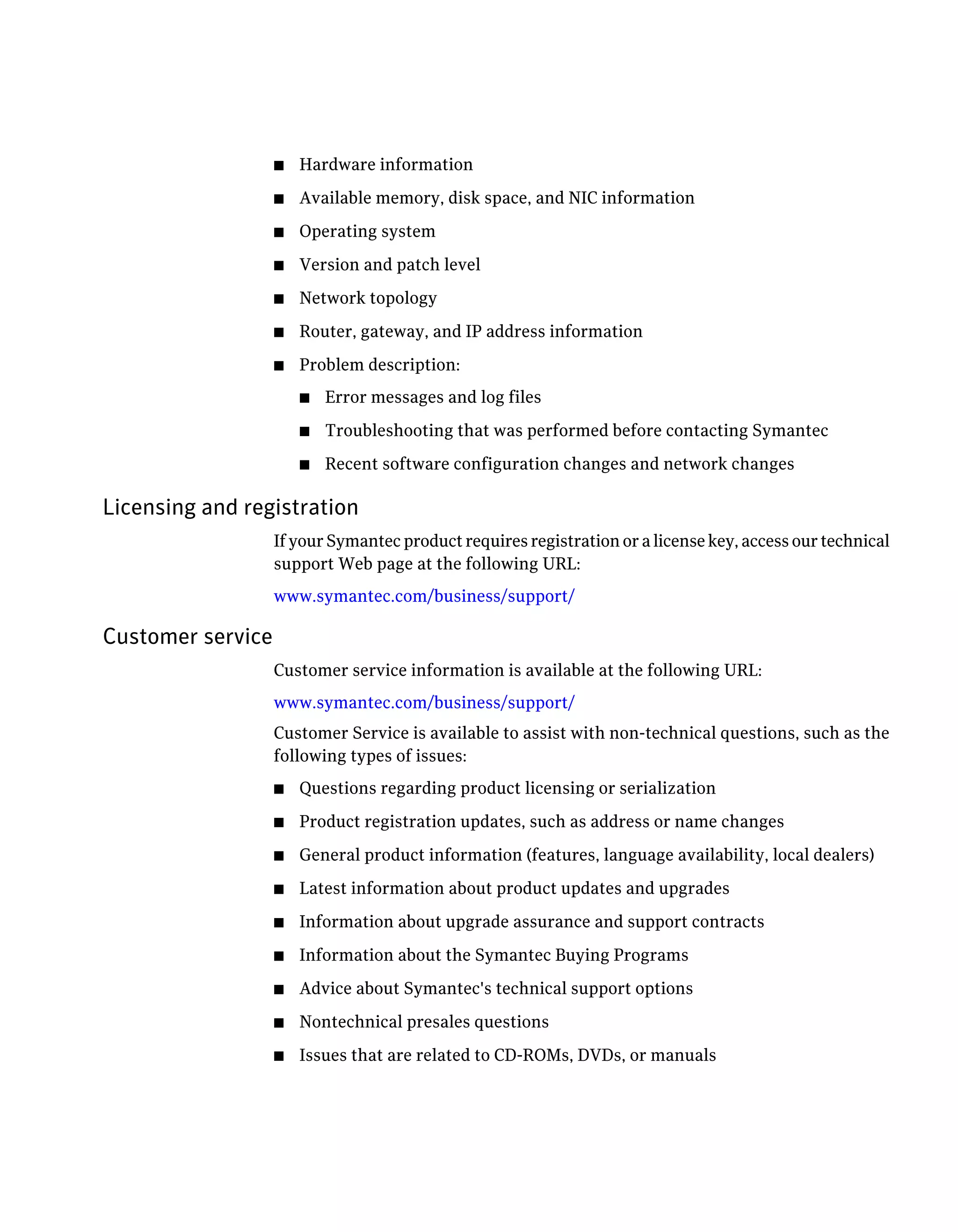 ■   Hardware information
                   ■   Available memory, disk space, and NIC information
                   ■   Operating system
                   ■   Version and patch level
                   ■   Network topology
                   ■   Router, gateway, and IP address information
                   ■   Problem description:
                       ■   Error messages and log files
                       ■   Troubleshooting that was performed before contacting Symantec
                       ■   Recent software configuration changes and network changes

Licensing and registration
                   If your Symantec product requires registration or a license key, access our technical
                   support Web page at the following URL:
                   www.symantec.com/business/support/

Customer service
                   Customer service information is available at the following URL:
                   www.symantec.com/business/support/
                   Customer Service is available to assist with non-technical questions, such as the
                   following types of issues:
                   ■   Questions regarding product licensing or serialization
                   ■   Product registration updates, such as address or name changes
                   ■   General product information (features, language availability, local dealers)
                   ■   Latest information about product updates and upgrades
                   ■   Information about upgrade assurance and support contracts
                   ■   Information about the Symantec Buying Programs
                   ■   Advice about Symantec's technical support options
                   ■   Nontechnical presales questions
                   ■   Issues that are related to CD-ROMs, DVDs, or manuals
 