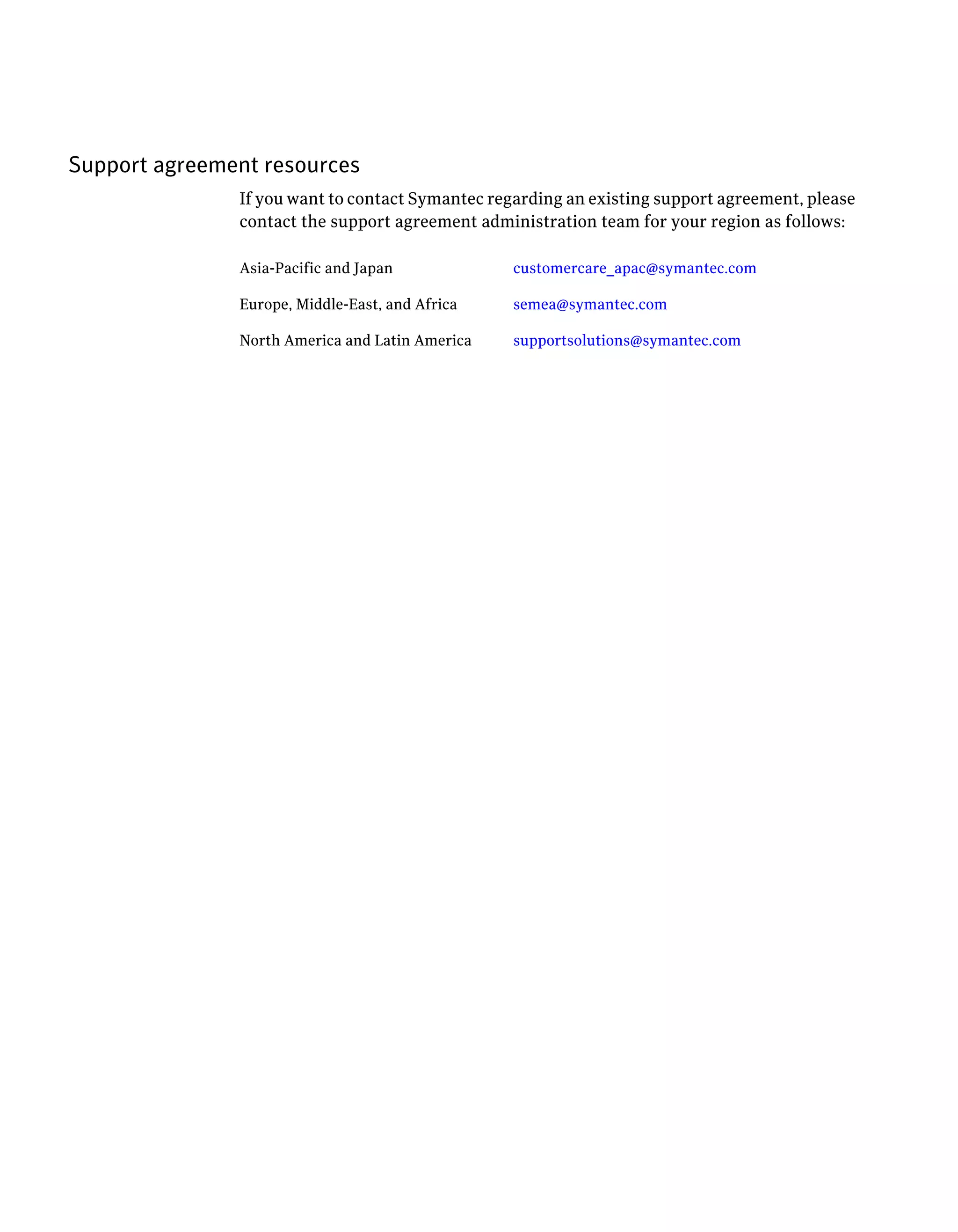 Support agreement resources
               If you want to contact Symantec regarding an existing support agreement, please
               contact the support agreement administration team for your region as follows:

               Asia-Pacific and Japan             customercare_apac@symantec.com

               Europe, Middle-East, and Africa    semea@symantec.com

               North America and Latin America    supportsolutions@symantec.com
 