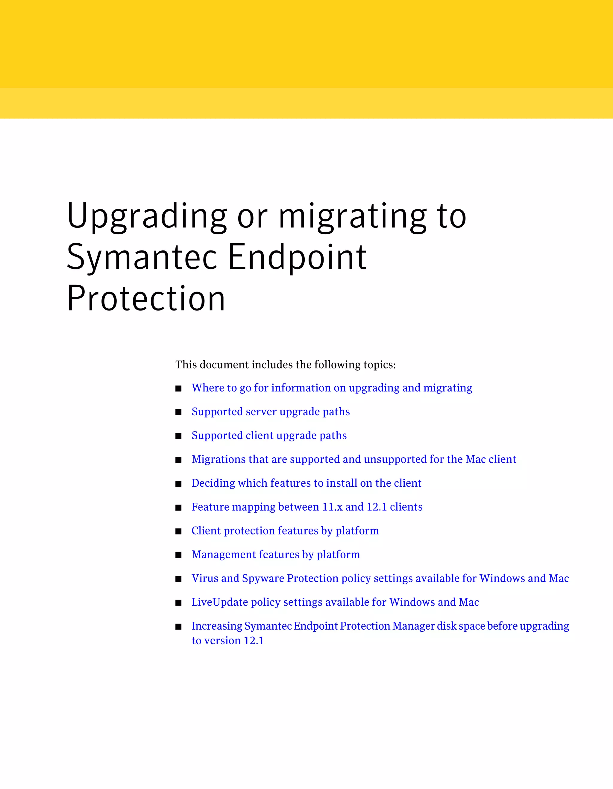 Upgrading or migrating to
Symantec Endpoint
Protection
      This document includes the following topics:

      ■   Where to go for information on upgrading and migrating

      ■   Supported server upgrade paths

      ■   Supported client upgrade paths

      ■   Migrations that are supported and unsupported for the Mac client

      ■   Deciding which features to install on the client

      ■   Feature mapping between 11.x and 12.1 clients

      ■   Client protection features by platform

      ■   Management features by platform

      ■   Virus and Spyware Protection policy settings available for Windows and Mac

      ■   LiveUpdate policy settings available for Windows and Mac

      ■   Increasing Symantec Endpoint Protection Manager disk space before upgrading
          to version 12.1
 